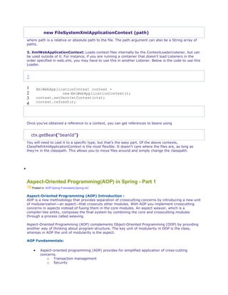 new FileSystemXmlApplicationContext (path)
where path is a relative or absolute path to the file. The path argument can also be a String array of
paths.
3. XmlWebApplicationContext: Loads context files internally by the ContextLoaderListener, but can
be used outside of it. For instance, if you are running a container that doesn’t load Listeners in the
order specified in web.xml, you may have to use this in another Listener. Below is the code to use this
Loader.
?
1
2
3
4
XmlWebApplicationContext context =
new XmlWebApplicationContext();
context.setServletContext(ctx);
context.refresh();
Once you’ve obtained a reference to a context, you can get references to beans using
ctx.getBean(“beanId”)
You will need to cast it to a specific type, but that’s the easy part. Of the above contexts,
ClassPathXmlApplicationContext is the most flexible. It doesn’t care where the files are, as long as
they’re in the classpath. This allows you to move files around and simply change the classpath.

Aspect-Oriented Programming(AOP) in Spring - Part 1
Posted in: AOP,Spring Framework,Spring IoC
Aspect-Oriented Programming (AOP) Introduction :
AOP is a new methodology that provides separation of crosscutting concerns by introducing a new unit
of modularization—an aspect—that crosscuts other modules. With AOP you implement crosscutting
concerns in aspects instead of fusing them in the core modules. An aspect weaver, which is a
compiler-like entity, composes the final system by combining the core and crosscutting modules
through a process called weaving.
Aspect-Oriented Programming (AOP) complements Object-Oriented Programming (OOP) by providing
another way of thinking about program structure. The key unit of modularity in OOP is the class,
whereas in AOP the unit of modularity is the aspect.
AOP Fundamentals:
 Aspect-oriented programming (AOP) provides for simplified application of cross-cutting
concerns.
o Transaction management
o Security
 