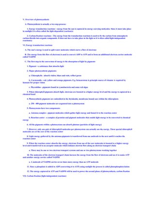 V. Overview of photosynthesis

  A. Photosynthesis is actually a two step process:

     1. Energy transduction reactions - energy from the sun is captured in energy carrying molecules. Since it must take place
in sunlight it is often called the light-dependent reaction(s)

     2. Carbon-fixation reactions - The energy from the transduction reactions is used to fix the carbon from atmospheric
carbon dioxide into organic compounds. It does not have to take place in the light so it is often called light-independent
reaction(s)

VI. Energy transduction reactions

  A. The sun's energy is used to split water molecules which starts a flow of electrons

  B. The energy from this flow of electrons is used to convert ADP to ATP and to form an additional electron carrier molecule
called NADPH

  C. The first step in the conversion of energy is the absorption of light by pigments

    1. Pigment = a substance that absorbs light

    2. Major photosynthetic pigments:

         a. Chlorophylls - absorb violets, blues and reds, reflect green

     b. Carotenoids - red, yellow and orange pigments. E.g. betacarotene is principle source of vitamin A required by
humans for proper vision

         c. Phycobilins - pigments found in cyanobacteria and some red algae

    3. When chlorophyll pigments absorb light, electrons are boosted to a higher energy level and the energy is captured in a
chemical bond

    4. Photosynthetic pigments are embedded in the thylakoids, membrane bound sacs within the chloroplasts

         a. 250 - 400 pigment molecules are organized into a photosystem

    5. Photosystems have two components:

         a. Antenna complex - pigment molecules which gather light energy and funnel it to the reaction center

         b. Reaction center - a complex of proteins and pigment molecules that enable light energy to be converted to chemical
energy

    6. All the pigments within a photosystem can absorb photons (particles of light energy)

    7. However, only one pair of chlorophyll molecules per photosystem can actually use the energy. These special chlorophyll
molecules are at the core of the reaction center

     8. Light energy gathered by the antenna pigments is transferred from one molecule to the next until it reaches the
reaction center

     9. When the reaction center absorbs the energy, electrons from one of the core molecules is boosted to a higher energy
level and transferred to an acceptor molecule which initiates electron flow along an electron transport chain

         a. There may be one or two electron transport systems and one or two photosystems working together

    10. The molecules of the electron transport chain harness the energy from the flow of electrons and use it to make ATP
and another energy carrier called NADPH

         a. A molecule of NADPH carries seven times more energy than an ATP molecule

    11. Since a phosphate is added to ADP (converting it to ATP) using sunlight the process is called photophosphorylation

    12. The energy captured in ATP and NADPH will be used to power the second phase of photosynthesis, carbon fixation

VII. Carbon fixation (light-independent reactions)
 