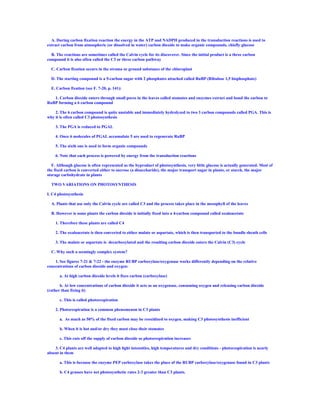 A. During carbon fixation reaction the energy in the ATP and NADPH produced in the transduction reactions is used to
extract carbon from atmospheric (or dissolved in water) carbon dioxide to make organic compounds, chiefly glucose

  B. The reactions are sometimes called the Calvin cycle for its discoverer. Since the initial product is a three carbon
compound it is also often called the C3 or three carbon pathway

  C. Carbon fixation occurs in the stroma or ground substance of the chloroplast

  D. The starting compound is a 5-carbon sugar with 2 phosphates attached called RuBP (Ribulose 1,5 bisphosphate)

  E. Carbon fixation (see F. 7-20, p. 141):

   1. Carbon dioxide enters through small pores in the leaves called stomates and enzymes extract and bond the carbon to
RuBP forming a 6 carbon compound

    2. The 6 carbon compound is quite unstable and immediately hydrolyzed to two 3 carbon compounds called PGA. This is
why it is often called C3 photosynthesis

    3. The PGA is reduced to PGAL

    4. Once 6 molecules of PGAL accumulate 5 are used to regenerate RuBP

    5. The sixth one is used to form organic compounds

    6. Note that each process is powered by energy from the transduction reactions

   F. Although glucose is often represented as the byproduct of photosynthesis, very little glucose is actually generated. Most of
the fixed carbon is converted either to sucrose (a disaccharide), the major transport sugar in plants, or starch, the major
storage carbohydrate in plants

  TWO VARIATIONS ON PHOTOSYNTHESIS

I. C4 photosynthesis

  A. Plants that use only the Calvin cycle are called C3 and the process takes place in the mesophyll of the leaves

  B. However is some plants the carbon dioxide is initially fixed into a 4-carbon compound called oxaloacetate

    1. Therefore these plants are called C4

    2. The oxaloacetate is then converted to either malate or aspartate, which is then transported to the bundle sheath cells

    3. The malate or aspartate is decarboxylated and the resulting carbon dioxide enters the Calvin (C3) cycle

  C. Why such a seemingly complex system?

    1. See figures 7-21 & 7-22 - the enzyme RUBP carboxylase/oxygenase works differently depending on the relative
concentrations of carbon dioxide and oxygen:

       a. At high carbon dioxide levels it fixes carbon (carboxylase)

       b. At low concentrations of carbon dioxide it acts as an oxygenase, consuming oxygen and releasing carbon dioxide
(rather than fixing it)

       c. This is called photorespiration

    2. Photorespiration is a common phenomenon in C3 plants

       a. As much as 50% of the fixed carbon may be reoxidized to oxygen, making C3 photosynthesis inefficient

       b. When it is hot and/or dry they must close their stomates

       c. This cuts off the supply of carbon dioxide so photorespiration increases

    3. C4 plants are well adapted to high light intensities, high temperatures and dry conditions - photorespiration is nearly
absent in them

       a. This is because the enzyme PEP carboxylase takes the place of the RUBP carboxylase/oxygenase found in C3 plants

       b. C4 grasses have net photosynthetic rates 2-3 greater than C3 plants.
 
