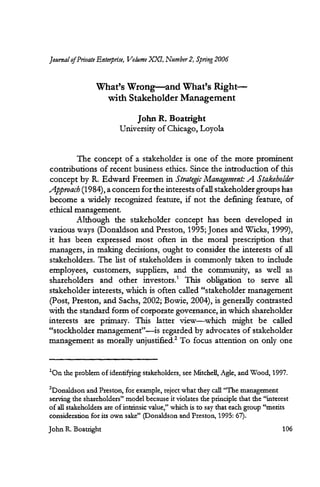 Journal of Private Enterprise, Volume XXT, Number 2, Spring 2006
What's Wrong—and What's Right—
with Stakeholder Management
John R. Boatright
University of Chicago, Loyola
The concept of a stakeholder is one of the more prominent
contributions of recent business ethics. Since the introduction of this
concept by R. Edward Freemen in Strategic Management: A Stakeholder
Approach (1984), a concern for the interests of all stakeholder groups has
become a widely recognized feature, if not the defining feature, of
ethical management.
Although the stakeholder concept has been developed in
various ways (Donaldson and Preston, 1995; Jones and Wicks, 1999),
it has been expressed most often in the moral prescription that
managers, in making decisions, ought to consider the interests of all
stakeholders. The list of stakeholders is commonly taken to include
employees, customers, suppliers, and the community, as well as
shareholders and other investors.' This obligation to serve all
stakeholder interests, which is often called "stakeholder management
(Post, Preston, and Sachs, 2002; Bowie, 2004), is generally contrasted
with the standard form of corporate governance, in which shareholder
interests are primary. This latter view—which might be called
"stockholder management"—is regarded by advocates of stakeholder
management as morally unjustified.' To focus attention on only one
'On the problem of identifying stakeholders, see Mitchell, Agle, and Wood, 1997.
2Donaldson and Preston, for example, reject what they call "The management
serving the shareholders" model because it violates the principle that the "interest
of all stakeholders are of intrinsic value," which is to say that each group "merits
consideration for its own sake" (Donaldson and Preston, 1995: 67).
John R. Boatright	 106
 