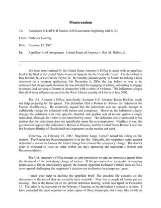 Memorandum

To:    Associates in LARW II Section A/B (Last names beginning with K-Z)

From: Professor Goering

Date: February 13, 2007

Re:    Appellate Brief Assignment: United States of America v. Roy M. Belfast, Jr.

_____________________________________________________________________________
_

         We have been retained by the United States Attorney’s Office to assist with an appellate
brief to be filed in the United States Court of Appeals for the Eleventh Circuit. The defendant is
Roy Belfast, Jr., a/k/a Charles Taylor, Jr. He recently pleaded guilty in Miami to making a false
statement on a passport application. On December 6, 2006, the day before he was to be
sentenced for the passport violation, he was arrested for engaging in torture, conspiring to engage
in torture, and carrying a firearm in connection with a crime of violence. The indictment alleges
that all of these offenses occurred in the West African country of Liberia in July 2002.

        The U.S. Attorney’s Office, specifically Assistant U.S. Attorney Karen Rochlin, needs
our help preparing for the appeal. The defendant filed a Motion to Dismiss the Indictment for
Factual Insufficiency. He essentially argued that the indictment was not specific enough to
sufficiently charge the defendant with torture and conspiracy. However, the indictment clearly
charges the defendant with very specific, detailed, and graphic acts of torture against a single
individual, although the victim is not identified by name. The defendant also complained in his
motion that the indictment does not specifically name the co-conspirators. Needless to say, the
government opposed the defendant’s Motion to Dismiss, and the United States District Court for
the Southern District of Florida held oral arguments on the motion last week.

       Yesterday, on February 12, 2007, Magistrate Judge Turnoff issued his ruling on the
motion. The Report and Recommendation is in the file. Basically, the magistrate judge granted
defendant’s motion to dismiss the torture charge but retained the conspiracy charge. The district
court is expected to issue an order within ten days approving the magistrate’s Report and
Recommendation.

       The U.S. Attorney’s Office intends to seek permission to take an immediate appeal from
the dismissal of the underlying charge of torture. If the government is successful in securing
permission to file its interlocutory appeal, the Federal Appellate Defender’s Office plans to file a
cross-appeal challenging the magistrate’s decision not to dismiss the conspiracy count.

       I need your help in drafting the appellate brief. The attached file contains all the
documents in the record that we currently have available. Note that a couple of transcripts are
missing. One is the transcript of the pretrial detention hearing, which was taped on December
15. The other is the transcript of the February 5 hearing on the defendant’s motion to dismiss. I
have contacted the court reporters to order copies of those transcripts, but it may take awhile to
 