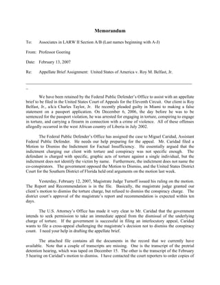 Memorandum

To:    Associates in LARW II Section A/B (Last names beginning with A-J)

From: Professor Goering

Date: February 13, 2007

Re:    Appellate Brief Assignment: United States of America v. Roy M. Belfast, Jr.

_____________________________________________________________________________
_

        We have been retained by the Federal Public Defender’s Office to assist with an appellate
brief to be filed in the United States Court of Appeals for the Eleventh Circuit. Our client is Roy
Belfast, Jr., a/k/a Charles Taylor, Jr. He recently pleaded guilty in Miami to making a false
statement on a passport application. On December 6, 2006, the day before he was to be
sentenced for the passport violation, he was arrested for engaging in torture, conspiring to engage
in torture, and carrying a firearm in connection with a crime of violence. All of these offenses
allegedly occurred in the west African country of Liberia in July 2002.

       The Federal Public Defender’s Office has assigned the case to Miguel Caridad, Assistant
Federal Public Defender. He needs our help preparing for the appeal. Mr. Caridad filed a
Motion to Dismiss the Indictment for Factual Insufficiency. He essentially argued that the
indictment charging our client with torture and conspiracy was not specific enough. The
defendant is charged with specific, graphic acts of torture against a single individual, but the
indictment does not identify the victim by name. Furthermore, the indictment does not name the
co-conspirators. The government opposed the Motion to Dismiss, and the United States District
Court for the Southern District of Florida held oral arguments on the motion last week.

         Yesterday, February 12, 2007, Magistrate Judge Turnoff issued his ruling on the motion.
The Report and Recommendation is in the file. Basically, the magistrate judge granted our
client’s motion to dismiss the torture charge, but refused to dismiss the conspiracy charge. The
district court’s approval of the magistrate’s report and recommendation is expected within ten
days.

       The U.S. Attorney’s Office has made it very clear to Mr. Caridad that the government
intends to seek permission to take an immediate appeal from the dismissal of the underlying
charge of torture. If the government is successful in filing an interlocutory appeal, Caridad
wants to file a cross-appeal challenging the magistrate’s decision not to dismiss the conspiracy
count. I need your help in drafting the appellate brief.

        The attached file contains all the documents in the record that we currently have
available. Note that a couple of transcripts are missing. One is the transcript of the pretrial
detention hearing, which was taped on December 15. The other is the transcript of the February
5 hearing on Caridad’s motion to dismiss. I have contacted the court reporters to order copies of
 