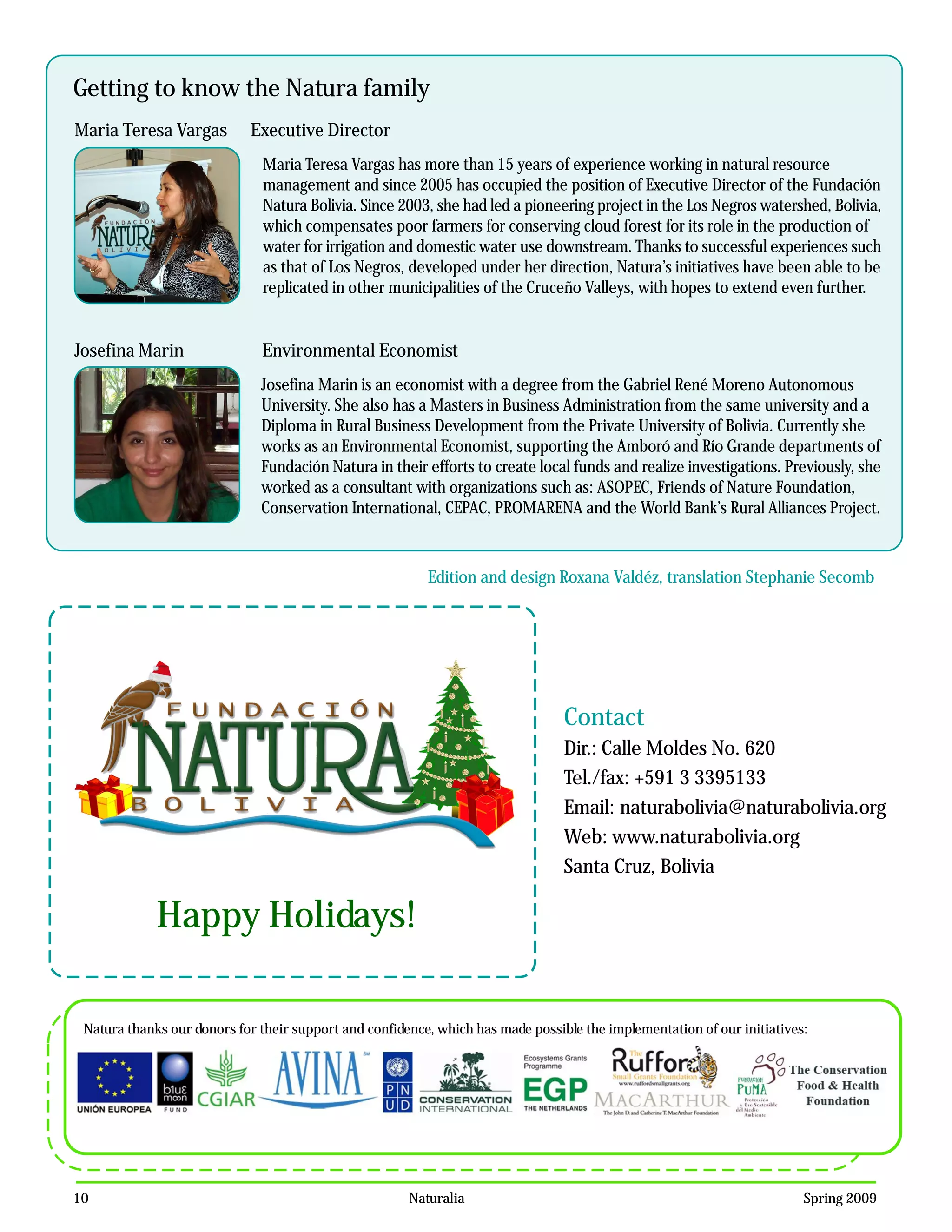 Getting to know the Natura family
Maria Teresa Vargas         Executive Director
                              Maria Teresa Vargas has more than 15 years of experience working in natural resource
                              management and since 2005 has occupied the position of Executive Director of the Fundación
                              Natura Bolivia. Since 2003, she had led a pioneering project in the Los Negros watershed, Bolivia,
                              which compensates poor farmers for conserving cloud forest for its role in the production of
                              water for irrigation and domestic water use downstream. Thanks to successful experiences such
                              as that of Los Negros, developed under her direction, Natura’s initiatives have been able to be
                              replicated in other municipalities of the Cruceño Valleys, with hopes to extend even further.


Josefina Marin                Environmental Economist
                              Josefina Marin is an economist with a degree from the Gabriel René Moreno Autonomous
                              University. She also has a Masters in Business Administration from the same university and a
                              Diploma in Rural Business Development from the Private University of Bolivia. Currently she
                              works as an Environmental Economist, supporting the Amboró and Río Grande departments of
                              Fundación Natura in their efforts to create local funds and realize investigations. Previously, she
                              worked as a consultant with organizations such as: ASOPEC, Friends of Nature Foundation,
                              Conservation International, CEPAC, PROMARENA and the World Bank’s Rural Alliances Project.



                                                          Edition and design Roxana Valdéz, translation Stephanie Secomb




                                                                                 Contact
                                                                                 Dir.: Calle Moldes No. 620
                                                                                 Tel./fax: +591 3 3395133
                                                                                 Email: naturabolivia@naturabolivia.org
                                                                                 Web: www.naturabolivia.org
                                                                                 Santa Cruz, Bolivia

             Happy Holidays!

 Natura thanks our donors for their support and confidence, which has made possible the implementation of our initiatives:




10                                                     Naturalia                                                         Spring 2009
 