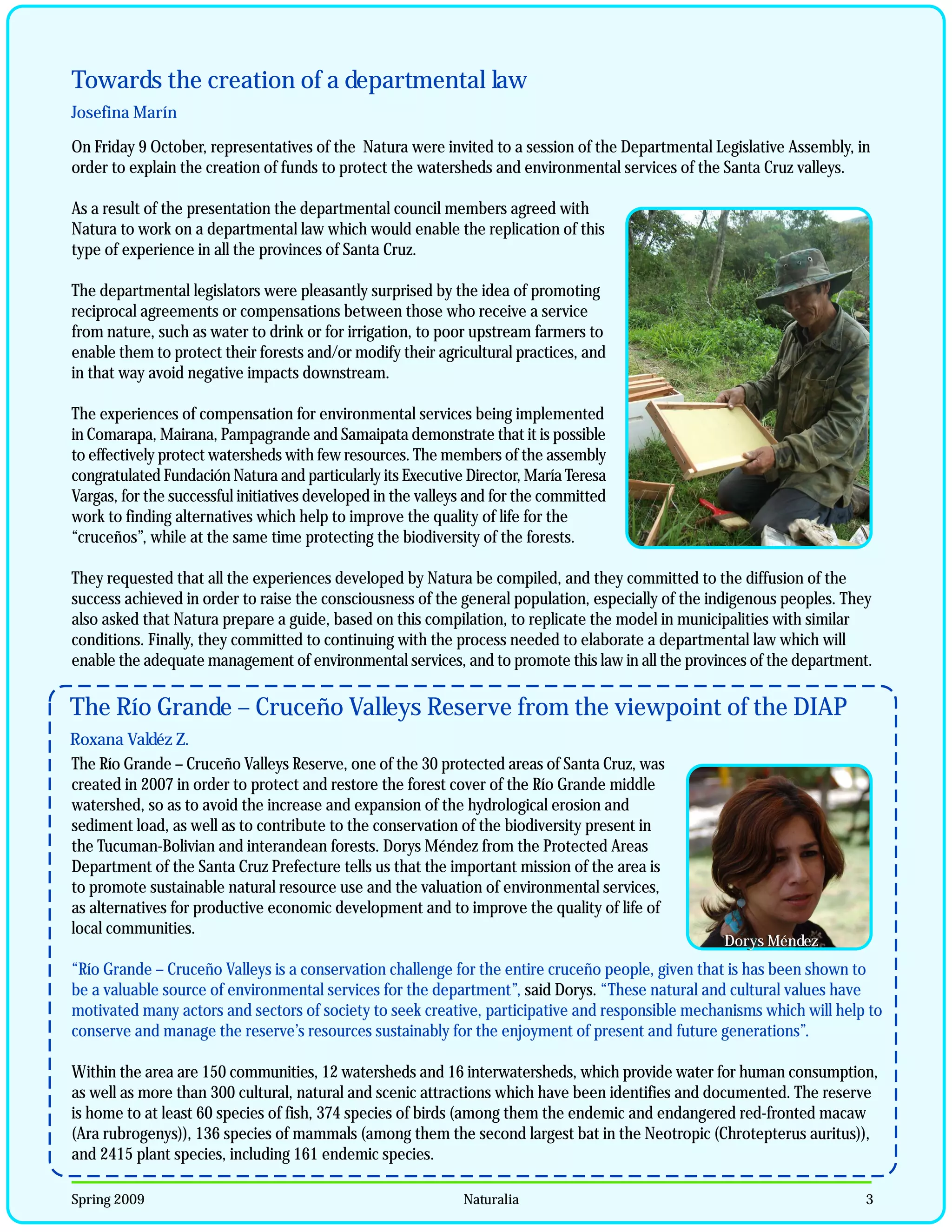 Towards the creation of a departmental law
Josefina Marín

On Friday 9 October, representatives of the Natura were invited to a session of the Departmental Legislative Assembly, in
order to explain the creation of funds to protect the watersheds and environmental services of the Santa Cruz valleys.

As a result of the presentation the departmental council members agreed with
Natura to work on a departmental law which would enable the replication of this
type of experience in all the provinces of Santa Cruz.

The departmental legislators were pleasantly surprised by the idea of promoting
reciprocal agreements or compensations between those who receive a service
from nature, such as water to drink or for irrigation, to poor upstream farmers to
enable them to protect their forests and/or modify their agricultural practices, and
in that way avoid negative impacts downstream.

The experiences of compensation for environmental services being implemented
in Comarapa, Mairana, Pampagrande and Samaipata demonstrate that it is possible
to effectively protect watersheds with few resources. The members of the assembly
congratulated Fundación Natura and particularly its Executive Director, María Teresa
Vargas, for the successful initiatives developed in the valleys and for the committed
work to finding alternatives which help to improve the quality of life for the
“cruceños”, while at the same time protecting the biodiversity of the forests.

They requested that all the experiences developed by Natura be compiled, and they committed to the diffusion of the
success achieved in order to raise the consciousness of the general population, especially of the indigenous peoples. They
also asked that Natura prepare a guide, based on this compilation, to replicate the model in municipalities with similar
conditions. Finally, they committed to continuing with the process needed to elaborate a departmental law which will
enable the adequate management of environmental services, and to promote this law in all the provinces of the department.

The Río Grande – Cruceño Valleys Reserve from the viewpoint of the DIAP
Roxana Valdéz Z.
The Río Grande – Cruceño Valleys Reserve, one of the 30 protected areas of Santa Cruz, was
created in 2007 in order to protect and restore the forest cover of the Río Grande middle
watershed, so as to avoid the increase and expansion of the hydrological erosion and
sediment load, as well as to contribute to the conservation of the biodiversity present in
the Tucuman-Bolivian and interandean forests. Dorys Méndez from the Protected Areas
Department of the Santa Cruz Prefecture tells us that the important mission of the area is
to promote sustainable natural resource use and the valuation of environmental services,
as alternatives for productive economic development and to improve the quality of life of
local communities.
                                                                                                   Dorys Méndez
                                                                                                   Dorys Méndez
“Río Grande – Cruceño Valleys is a conservation challenge for the entire cruceño people, given that is has been shown to
be a valuable source of environmental services for the department”, said Dorys. “These natural and cultural values have
motivated many actors and sectors of society to seek creative, participative and responsible mechanisms which will help to
conserve and manage the reserve’s resources sustainably for the enjoyment of present and future generations”.

Within the area are 150 communities, 12 watersheds and 16 interwatersheds, which provide water for human consumption,
as well as more than 300 cultural, natural and scenic attractions which have been identifies and documented. The reserve
is home to at least 60 species of fish, 374 species of birds (among them the endemic and endangered red-fronted macaw
(Ara rubrogenys)), 136 species of mammals (among them the second largest bat in the Neotropic (Chrotepterus auritus)),
and 2415 plant species, including 161 endemic species.

Spring 2009                                                   Naturalia                                                 3
 