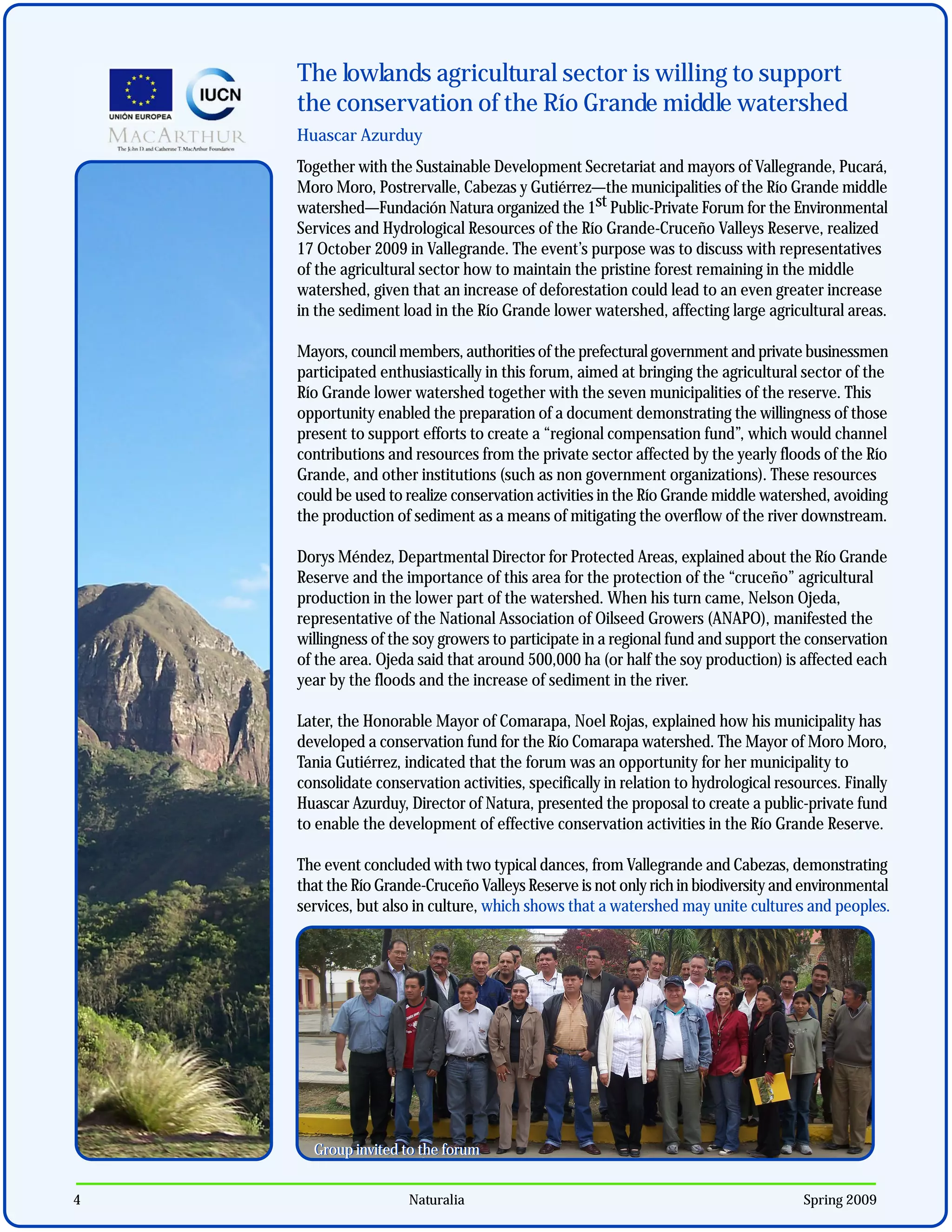 The lowlands agricultural sector is willing to support
    the conservation of the Río Grande middle watershed
    Huascar Azurduy
    Together with the Sustainable Development Secretariat and mayors of Vallegrande, Pucará,
    Moro Moro, Postrervalle, Cabezas y Gutiérrez—the municipalities of the Río Grande middle
    watershed—Fundación Natura organized the 1st Public-Private Forum for the Environmental
    Services and Hydrological Resources of the Río Grande-Cruceño Valleys Reserve, realized
    17 October 2009 in Vallegrande. The event’s purpose was to discuss with representatives
    of the agricultural sector how to maintain the pristine forest remaining in the middle
    watershed, given that an increase of deforestation could lead to an even greater increase
    in the sediment load in the Río Grande lower watershed, affecting large agricultural areas.

    Mayors, council members, authorities of the prefectural government and private businessmen
    participated enthusiastically in this forum, aimed at bringing the agricultural sector of the
    Río Grande lower watershed together with the seven municipalities of the reserve. This
    opportunity enabled the preparation of a document demonstrating the willingness of those
    present to support efforts to create a “regional compensation fund”, which would channel
    contributions and resources from the private sector affected by the yearly floods of the Río
    Grande, and other institutions (such as non government organizations). These resources
    could be used to realize conservation activities in the Río Grande middle watershed, avoiding
    the production of sediment as a means of mitigating the overflow of the river downstream.

    Dorys Méndez, Departmental Director for Protected Areas, explained about the Río Grande
    Reserve and the importance of this area for the protection of the “cruceño” agricultural
    production in the lower part of the watershed. When his turn came, Nelson Ojeda,
    representative of the National Association of Oilseed Growers (ANAPO), manifested the
    willingness of the soy growers to participate in a regional fund and support the conservation
    of the area. Ojeda said that around 500,000 ha (or half the soy production) is affected each
    year by the floods and the increase of sediment in the river.

    Later, the Honorable Mayor of Comarapa, Noel Rojas, explained how his municipality has
    developed a conservation fund for the Río Comarapa watershed. The Mayor of Moro Moro,
    Tania Gutiérrez, indicated that the forum was an opportunity for her municipality to
    consolidate conservation activities, specifically in relation to hydrological resources. Finally
    Huascar Azurduy, Director of Natura, presented the proposal to create a public-private fund
    to enable the development of effective conservation activities in the Río Grande Reserve.

    The event concluded with two typical dances, from Vallegrande and Cabezas, demonstrating
    that the Río Grande-Cruceño Valleys Reserve is not only rich in biodiversity and environmental
    services, but also in culture, which shows that a watershed may unite cultures and peoples.




      Group invited to the forum


4                     Naturalia                                                       Spring 2009
 