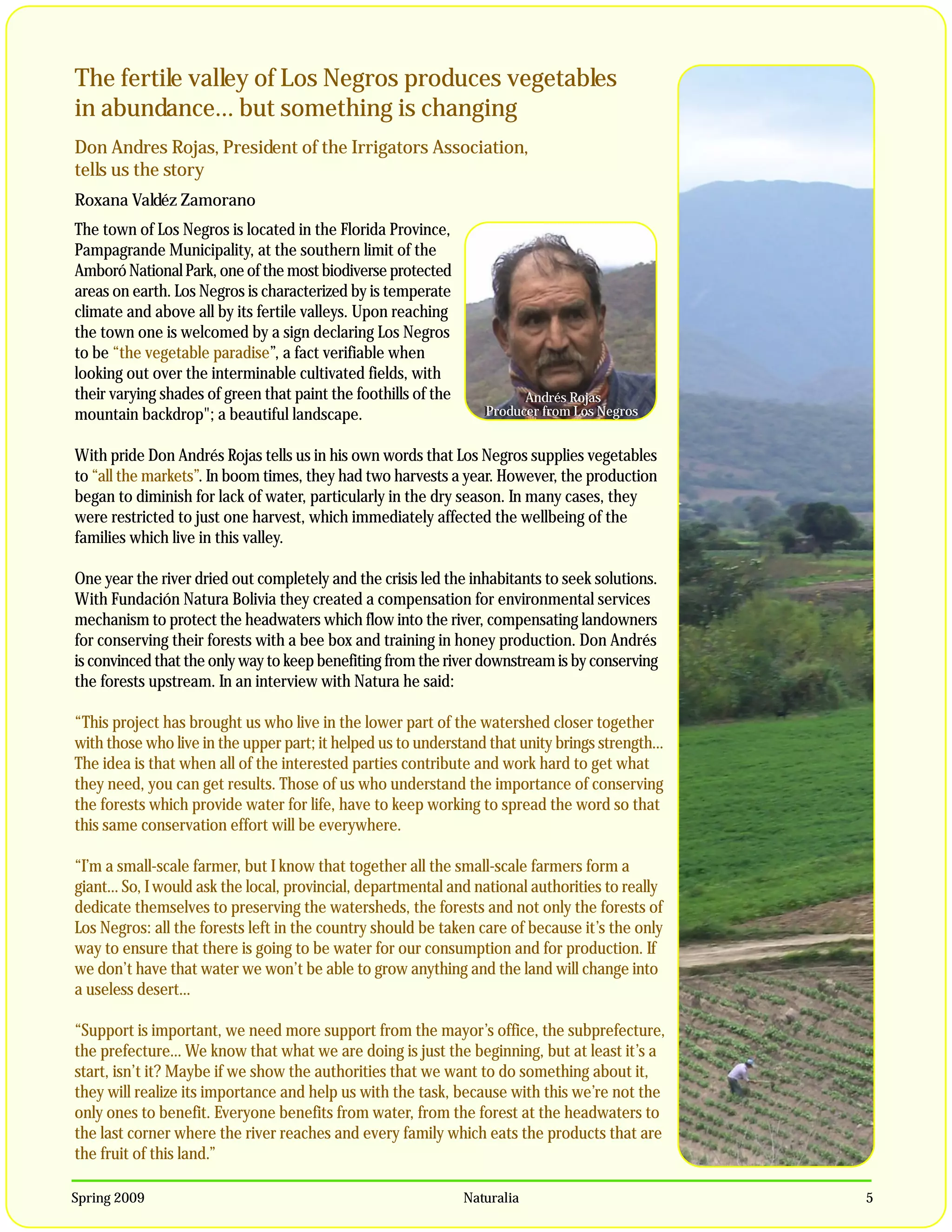The fertile valley of Los Negros produces vegetables
in abundance… but something is changing
Don Andres Rojas, President of the Irrigators Association,
tells us the story
Roxana Valdéz Zamorano
The town of Los Negros is located in the Florida Province,
Pampagrande Municipality, at the southern limit of the
Amboró National Park, one of the most biodiverse protected
areas on earth. Los Negros is characterized by is temperate
climate and above all by its fertile valleys. Upon reaching
the town one is welcomed by a sign declaring Los Negros
to be “the vegetable paradise”, a fact verifiable when
looking out over the interminable cultivated fields, with
their varying shades of green that paint the foothills of the            Andrés Rojas
                                                                         Andrés Rojas,
mountain backdrop"; a beautiful landscape.                         Producer from Los Negros
                                                                   Producer from Los Negros


With pride Don Andrés Rojas tells us in his own words that Los Negros supplies vegetables
to “all the markets”. In boom times, they had two harvests a year. However, the production
began to diminish for lack of water, particularly in the dry season. In many cases, they
were restricted to just one harvest, which immediately affected the wellbeing of the
families which live in this valley.

One year the river dried out completely and the crisis led the inhabitants to seek solutions.
With Fundación Natura Bolivia they created a compensation for environmental services
mechanism to protect the headwaters which flow into the river, compensating landowners
for conserving their forests with a bee box and training in honey production. Don Andrés
is convinced that the only way to keep benefiting from the river downstream is by conserving
the forests upstream. In an interview with Natura he said:

“This project has brought us who live in the lower part of the watershed closer together
with those who live in the upper part; it helped us to understand that unity brings strength…
The idea is that when all of the interested parties contribute and work hard to get what
they need, you can get results. Those of us who understand the importance of conserving
the forests which provide water for life, have to keep working to spread the word so that
this same conservation effort will be everywhere.

“I’m a small-scale farmer, but I know that together all the small-scale farmers form a
giant… So, I would ask the local, provincial, departmental and national authorities to really
dedicate themselves to preserving the watersheds, the forests and not only the forests of
Los Negros: all the forests left in the country should be taken care of because it’s the only
way to ensure that there is going to be water for our consumption and for production. If
we don’t have that water we won’t be able to grow anything and the land will change into
a useless desert…

“Support is important, we need more support from the mayor’s office, the subprefecture,
the prefecture… We know that what we are doing is just the beginning, but at least it’s a
start, isn’t it? Maybe if we show the authorities that we want to do something about it,
they will realize its importance and help us with the task, because with this we’re not the
only ones to benefit. Everyone benefits from water, from the forest at the headwaters to
the last corner where the river reaches and every family which eats the products that are
the fruit of this land.”

Spring 2009                                                     Naturalia                       5
 