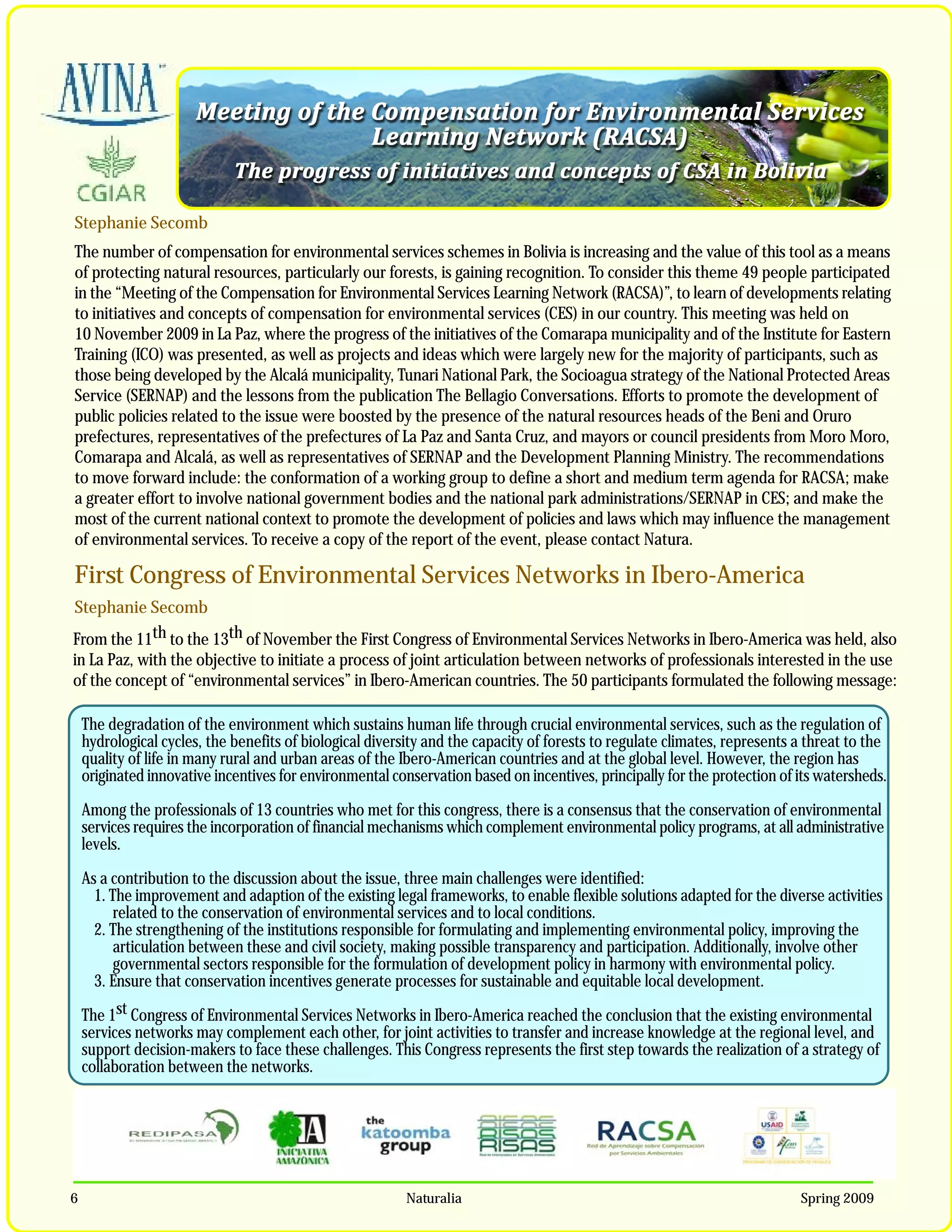 Stephanie Secomb
The number of compensation for environmental services schemes in Bolivia is increasing and the value of this tool as a means
of protecting natural resources, particularly our forests, is gaining recognition. To consider this theme 49 people participated
in the “Meeting of the Compensation for Environmental Services Learning Network (RACSA)”, to learn of developments relating
to initiatives and concepts of compensation for environmental services (CES) in our country. This meeting was held on
10 November 2009 in La Paz, where the progress of the initiatives of the Comarapa municipality and of the Institute for Eastern
Training (ICO) was presented, as well as projects and ideas which were largely new for the majority of participants, such as
those being developed by the Alcalá municipality, Tunari National Park, the Socioagua strategy of the National Protected Areas
Service (SERNAP) and the lessons from the publication The Bellagio Conversations. Efforts to promote the development of
public policies related to the issue were boosted by the presence of the natural resources heads of the Beni and Oruro
prefectures, representatives of the prefectures of La Paz and Santa Cruz, and mayors or council presidents from Moro Moro,
Comarapa and Alcalá, as well as representatives of SERNAP and the Development Planning Ministry. The recommendations
to move forward include: the conformation of a working group to define a short and medium term agenda for RACSA; make
a greater effort to involve national government bodies and the national park administrations/SERNAP in CES; and make the
most of the current national context to promote the development of policies and laws which may influence the management
of environmental services. To receive a copy of the report of the event, please contact Natura.

First Congress of Environmental Services Networks in Ibero-America
Stephanie Secomb
From the 11th to the 13th of November the First Congress of Environmental Services Networks in Ibero-America was held, also
in La Paz, with the objective to initiate a process of joint articulation between networks of professionals interested in the use
of the concept of “environmental services” in Ibero-American countries. The 50 participants formulated the following message:

    The degradation of the environment which sustains human life through crucial environmental services, such as the regulation of
    hydrological cycles, the benefits of biological diversity and the capacity of forests to regulate climates, represents a threat to the
    quality of life in many rural and urban areas of the Ibero-American countries and at the global level. However, the region has
    originated innovative incentives for environmental conservation based on incentives, principally for the protection of its watersheds.

    Among the professionals of 13 countries who met for this congress, there is a consensus that the conservation of environmental
    services requires the incorporation of financial mechanisms which complement environmental policy programs, at all administrative
    levels.

    As a contribution to the discussion about the issue, three main challenges were identified:
      1. The improvement and adaption of the existing legal frameworks, to enable flexible solutions adapted for the diverse activities
          related to the conservation of environmental services and to local conditions.
      2. The strengthening of the institutions responsible for formulating and implementing environmental policy, improving the
          articulation between these and civil society, making possible transparency and participation. Additionally, involve other
          governmental sectors responsible for the formulation of development policy in harmony with environmental policy.
      3. Ensure that conservation incentives generate processes for sustainable and equitable local development.

    The 1st Congress of Environmental Services Networks in Ibero-America reached the conclusion that the existing environmental
    services networks may complement each other, for joint activities to transfer and increase knowledge at the regional level, and
    support decision-makers to face these challenges. This Congress represents the first step towards the realization of a strategy of
    collaboration between the networks.




6                                                         Naturalia                                                        Spring 2009
 