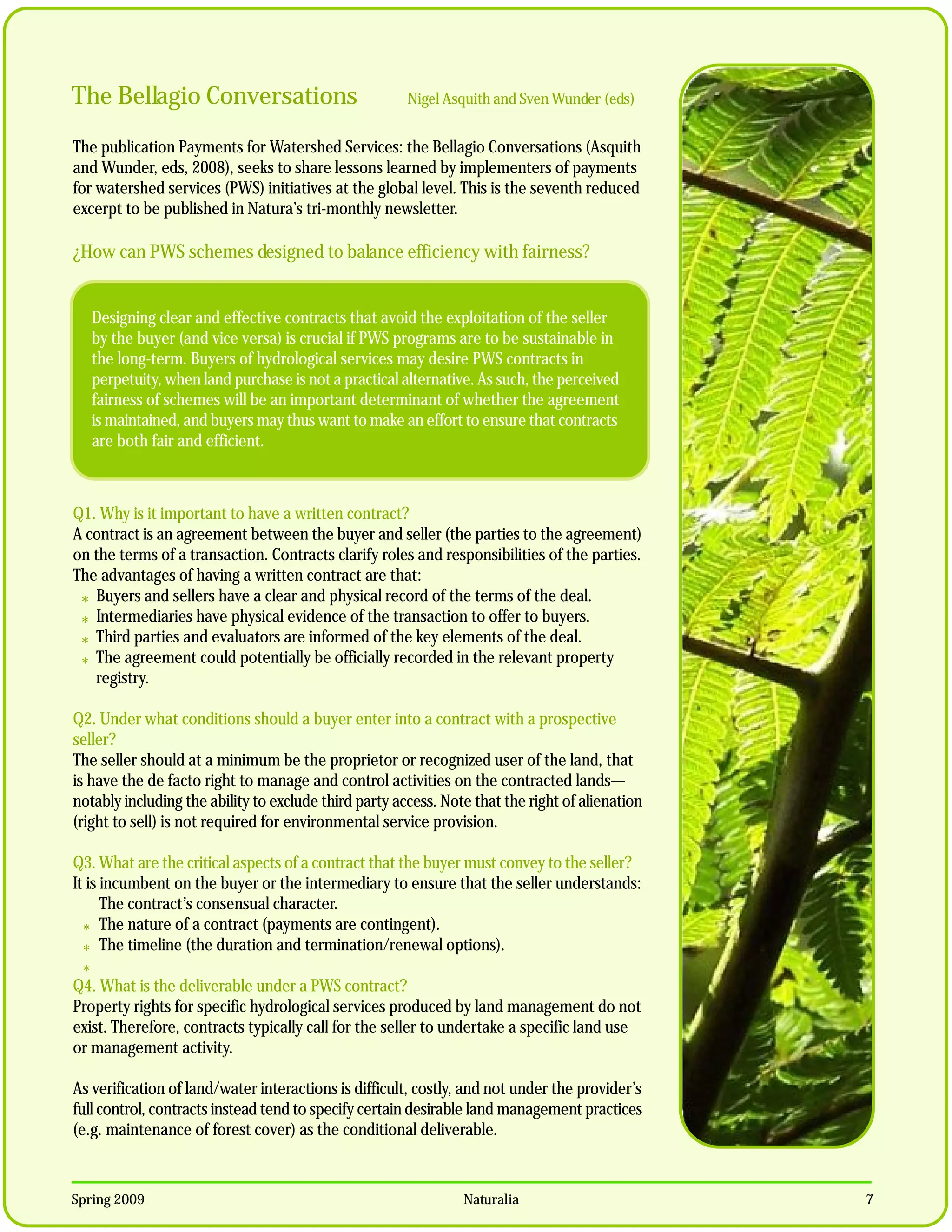 The Bellagio Conversations                             Nigel Asquith and Sven Wunder (eds)


The publication Payments for Watershed Services: the Bellagio Conversations (Asquith
and Wunder, eds, 2008), seeks to share lessons learned by implementers of payments
for watershed services (PWS) initiatives at the global level. This is the seventh reduced
excerpt to be published in Natura’s tri-monthly newsletter.

¿How can PWS schemes designed to balance efficiency with fairness?


   Designing clear and effective contracts that avoid the exploitation of the seller
   by the buyer (and vice versa) is crucial if PWS programs are to be sustainable in
   the long-term. Buyers of hydrological services may desire PWS contracts in
   perpetuity, when land purchase is not a practical alternative. As such, the perceived
   fairness of schemes will be an important determinant of whether the agreement
   is maintained, and buyers may thus want to make an effort to ensure that contracts
   are both fair and efficient.



Q1. Why is it important to have a written contract?
A contract is an agreement between the buyer and seller (the parties to the agreement)
on the terms of a transaction. Contracts clarify roles and responsibilities of the parties.
The advantages of having a written contract are that:
 * Buyers and sellers have a clear and physical record of the terms of the deal.
 * Intermediaries have physical evidence of the transaction to offer to buyers.
 * Third parties and evaluators are informed of the key elements of the deal.
 * The agreement could potentially be officially recorded in the relevant property
   registry.

Q2. Under what conditions should a buyer enter into a contract with a prospective
seller?
The seller should at a minimum be the proprietor or recognized user of the land, that
is have the de facto right to manage and control activities on the contracted lands—
notably including the ability to exclude third party access. Note that the right of alienation
(right to sell) is not required for environmental service provision.

Q3. What are the critical aspects of a contract that the buyer must convey to the seller?
It is incumbent on the buyer or the intermediary to ensure that the seller understands:
      The contract’s consensual character.
  * The nature of a contract (payments are contingent).
  * The timeline (the duration and termination/renewal options).
 *
Q4. What is the deliverable under a PWS contract?
Property rights for specific hydrological services produced by land management do not
exist. Therefore, contracts typically call for the seller to undertake a specific land use
or management activity.

As verification of land/water interactions is difficult, costly, and not under the provider’s
full control, contracts instead tend to specify certain desirable land management practices
(e.g. maintenance of forest cover) as the conditional deliverable.



Spring 2009                                                     Naturalia                        7
 