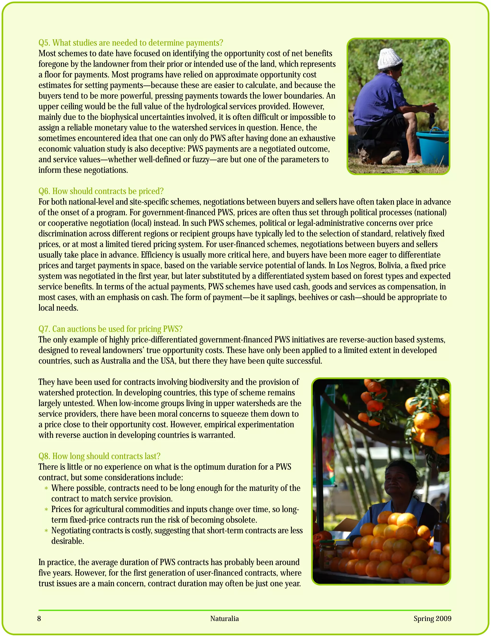 Q5. What studies are needed to determine payments?
Most schemes to date have focused on identifying the opportunity cost of net benefits
foregone by the landowner from their prior or intended use of the land, which represents
a floor for payments. Most programs have relied on approximate opportunity cost
estimates for setting payments—because these are easier to calculate, and because the
buyers tend to be more powerful, pressing payments towards the lower boundaries. An
upper ceiling would be the full value of the hydrological services provided. However,
mainly due to the biophysical uncertainties involved, it is often difficult or impossible to
assign a reliable monetary value to the watershed services in question. Hence, the
sometimes encountered idea that one can only do PWS after having done an exhaustive
economic valuation study is also deceptive: PWS payments are a negotiated outcome,
and service values—whether well-defined or fuzzy—are but one of the parameters to
inform these negotiations.

Q6. How should contracts be priced?
For both national-level and site-specific schemes, negotiations between buyers and sellers have often taken place in advance
of the onset of a program. For government-financed PWS, prices are often thus set through political processes (national)
or cooperative negotiation (local) instead. In such PWS schemes, political or legal-administrative concerns over price
discrimination across different regions or recipient groups have typically led to the selection of standard, relatively fixed
prices, or at most a limited tiered pricing system. For user-financed schemes, negotiations between buyers and sellers
usually take place in advance. Efficiency is usually more critical here, and buyers have been more eager to differentiate
prices and target payments in space, based on the variable service potential of lands. In Los Negros, Bolivia, a fixed price
system was negotiated in the first year, but later substituted by a differentiated system based on forest types and expected
service benefits. In terms of the actual payments, PWS schemes have used cash, goods and services as compensation, in
most cases, with an emphasis on cash. The form of payment—be it saplings, beehives or cash—should be appropriate to
local needs.

Q7. Can auctions be used for pricing PWS?
The only example of highly price-differentiated government-financed PWS initiatives are reverse-auction based systems,
designed to reveal landowners’ true opportunity costs. These have only been applied to a limited extent in developed
countries, such as Australia and the USA, but there they have been quite successful.

They have been used for contracts involving biodiversity and the provision of
watershed protection. In developing countries, this type of scheme remains
largely untested. When low-income groups living in upper watersheds are the
service providers, there have been moral concerns to squeeze them down to
a price close to their opportunity cost. However, empirical experimentation
with reverse auction in developing countries is warranted.

Q8. How long should contracts last?
There is little or no experience on what is the optimum duration for a PWS
contract, but some considerations include:
 * Where possible, contracts need to be long enough for the maturity of the
   contract to match service provision.
 * Prices for agricultural commodities and inputs change over time, so long-
   term fixed-price contracts run the risk of becoming obsolete.
 * Negotiating contracts is costly, suggesting that short-term contracts are less
   desirable.

In practice, the average duration of PWS contracts has probably been around
five years. However, for the first generation of user-financed contracts, where
trust issues are a main concern, contract duration may often be just one year.


8                                                    Naturalia                                                   Spring 2009
 