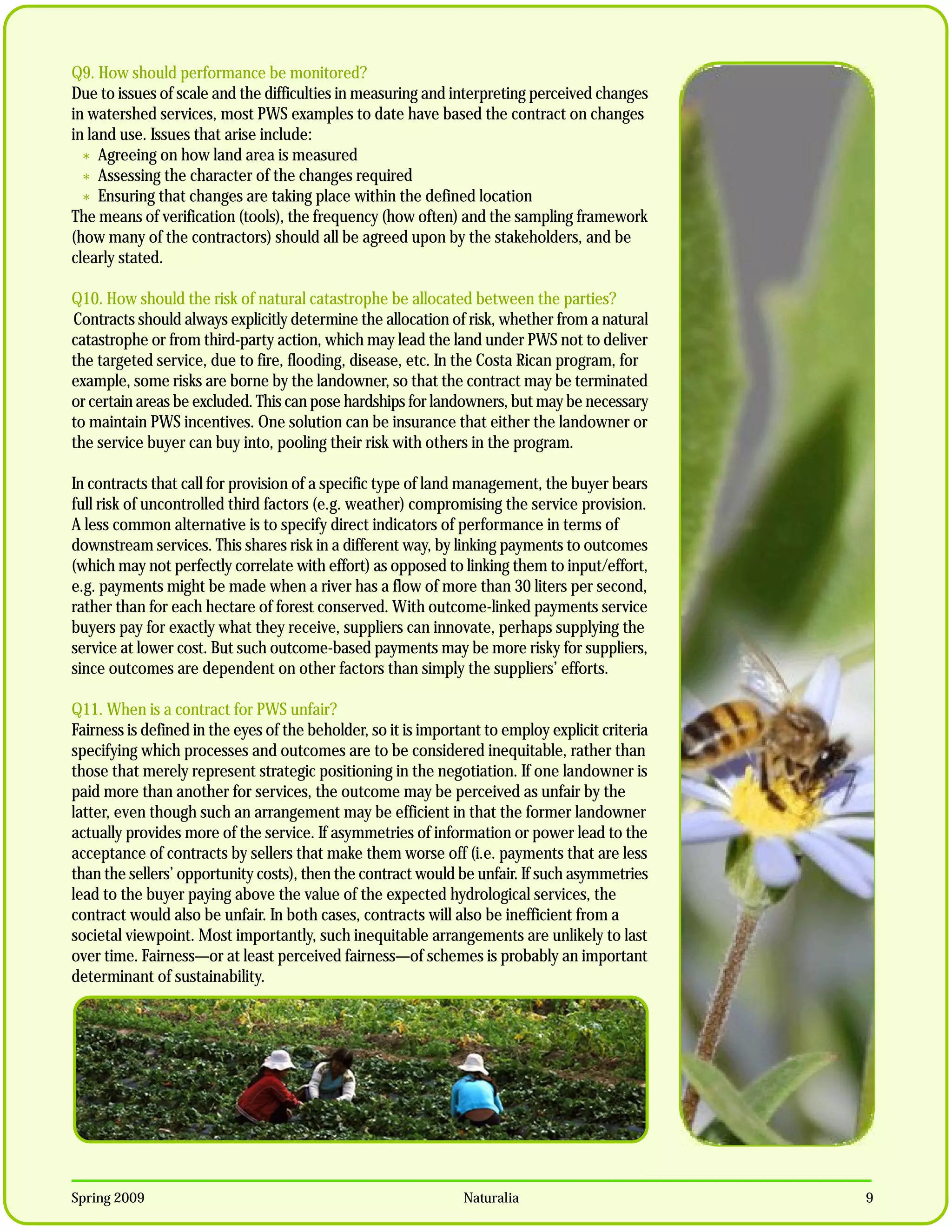 Q9. How should performance be monitored?
Due to issues of scale and the difficulties in measuring and interpreting perceived changes
in watershed services, most PWS examples to date have based the contract on changes
in land use. Issues that arise include:
  * Agreeing on how land area is measured
  * Assessing the character of the changes required
  * Ensuring that changes are taking place within the defined location
The means of verification (tools), the frequency (how often) and the sampling framework
(how many of the contractors) should all be agreed upon by the stakeholders, and be
clearly stated.

Q10. How should the risk of natural catastrophe be allocated between the parties?
Contracts should always explicitly determine the allocation of risk, whether from a natural
catastrophe or from third-party action, which may lead the land under PWS not to deliver
the targeted service, due to fire, flooding, disease, etc. In the Costa Rican program, for
example, some risks are borne by the landowner, so that the contract may be terminated
or certain areas be excluded. This can pose hardships for landowners, but may be necessary
to maintain PWS incentives. One solution can be insurance that either the landowner or
the service buyer can buy into, pooling their risk with others in the program.

In contracts that call for provision of a specific type of land management, the buyer bears
full risk of uncontrolled third factors (e.g. weather) compromising the service provision.
A less common alternative is to specify direct indicators of performance in terms of
downstream services. This shares risk in a different way, by linking payments to outcomes
(which may not perfectly correlate with effort) as opposed to linking them to input/effort,
e.g. payments might be made when a river has a flow of more than 30 liters per second,
rather than for each hectare of forest conserved. With outcome-linked payments service
buyers pay for exactly what they receive, suppliers can innovate, perhaps supplying the
service at lower cost. But such outcome-based payments may be more risky for suppliers,
since outcomes are dependent on other factors than simply the suppliers’ efforts.

Q11. When is a contract for PWS unfair?
Fairness is defined in the eyes of the beholder, so it is important to employ explicit criteria
specifying which processes and outcomes are to be considered inequitable, rather than
those that merely represent strategic positioning in the negotiation. If one landowner is
paid more than another for services, the outcome may be perceived as unfair by the
latter, even though such an arrangement may be efficient in that the former landowner
actually provides more of the service. If asymmetries of information or power lead to the
acceptance of contracts by sellers that make them worse off (i.e. payments that are less
than the sellers’ opportunity costs), then the contract would be unfair. If such asymmetries
lead to the buyer paying above the value of the expected hydrological services, the
contract would also be unfair. In both cases, contracts will also be inefficient from a
societal viewpoint. Most importantly, such inequitable arrangements are unlikely to last
over time. Fairness—or at least perceived fairness—of schemes is probably an important
determinant of sustainability.




Spring 2009                                                     Naturalia                         9
 