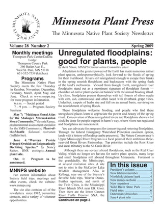 Minnesota Plant Press
                                 The Minnesota Native Plant Society Newsletter

Volume 28 Number 2                                                                                        Spring 2009
 Monthly meetings                      Unregulated floodplains:
                                       good for plants, people
  Thompson Park Center/Dakota
             Lodge
     Thompson County Park
       360 Butler Ave. E.,             by Beth Nixon, MNNPS Conservation Committee chair
    West St. Paul, MN 55118                Adaptation to the greater powers of the Earth has made numerous native
     651-552-7559 (kitchen)            plant species, anthropomorphically, look forward to the floods of spring
         Programs                      for their livelihood. Rivers still unregulated enough to escape their banks
    The Minnesota Native Plant         in the spring nourish floodplains and backwaters with the spring flush
 Society meets the first Thursday      of the land’s meltwaters. Viewed from Google Earth, unregulated river
 in October, November, December,       floodplains stand out as a prominent signature of floodplain forests —
 February, March, April, May, and      chockfull of native plant species in balance with the annual flooding ritual.
 June. Check at www.mnnps.org          Up close, floodplains present themselves with tall forests of silver maple
 for more program information.         with elm, ash, cottonwood, and often laced with riverbank grape vines.
    6 p.m. — Social period             Underfoot, carpets of herbs rise and fall on an annual basis, surviving on
    7 – 9 p.m. — Program, Society      the nourishment of spring floods.
 business                                  These floodplains welcome flooding, and people who find these
   May 7: ”Making a Floral Atlas       unregulated places learn to appreciate the power and beauty of the spring
for the Shakopee Mdewakanton           ritual. Conservation of these unregulated rivers and floodplains shows what
Sioux Community,” Victoria Ranua,      could be done for people trapped in harm’s way, where rivers run regulated
environmental assessment specialist    and floodplains are nonexistent.
for the SMS Community;  Plant-of-          You can advocate for programs for conserving and restoring floodplains.
the-Month: Solanum rostratum           Through the federal Emergency Watershed Protection easement option,
(buffalo bur).                         lands with a history of flooding can be preserved. The Nature Conservancy’s
   June 4: “Western Prairie            Upper Mississippi River Program is a focal point of their ambitious three-
Fringed Orchid: an Enigmatically       year-old Great Rivers Partnership. Top priorities include the Root River
Declining Species,” by Nancy           and areas tributary to the St. Croix River.
Sather, DNR ecologist; Annual               Although there are several altered floodplains, such as the Red River
plant sale.                            Valley, which no longer are havens for native plant species, many large
                                       and small floodplains still abound throughout Minnesota. Foremost is
  Oct. 1:       Program to be          the granddaddy, the Mississippi,
                                                                                      In this issue
announced.                             at several recreation sites. A site
                                       not to miss is the McCarthy Lake
MNNPS website                          Wildlife Management Area at                President’s column ...................2
                                                                                  New lifetime member ...............3
   For current information about       Kellogg, near one of the Society’s
                                       favorite field trips, Weaver Dunes.        Northfield citizens’park ............4
Society field trips, meetings and
                                       Further upstream, and north of             New mnnps website .................4
other events, check the website:
                                       the Twin Cities, is the Mississippi        New members .........................5
www.mnnps.org
                                       River Islands SNA near Elk River.          Wild River State Park ...........5
   The site also contains all of the                                              Field trips ................................6
newsletters since 1982, committee      Then there are the lower Cannon
                                       River Turtle Preserve SNA, the             Dutchman’s breeches ...............7
contacts, and a variety of volunteer                                              June 4 plant sale .......................7
opportunities.                         Continued on page 3
 