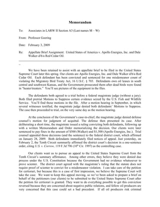 Memorandum

To:    Associates in LARW II Section A3 (Last names M – W)

From: Professor Goering

Date: February 3, 2009

Re:   Appellate Brief Assignment: United States of America v. Apollo Energies, Inc. and Dale
      Walker d/b/a Red Cedar Oil.
_____________________________________________________________________________
_

        We have been retained to assist with an appellate brief to be filed in the United States
Supreme Court later this spring. Our clients are Apollo Energies, Inc. and Dale Walker d/b/a Red
Cedar Oil. Each defendant has been convicted and sentenced for one misdemeanor count of
violating the Migratory Bird Treaty Act, 16 U.S.C. § 703. Defendants own oil leases in south
central and southwest Kansas, and the Government prosecuted them after dead birds were found
in “heater/treaters.” You’ll see pictures of the equipment in the files.

       The defendants both agreed to a trial before a federal magistrate judge (without a jury).
Both filed pretrial Motions to Suppress certain evidence seized by the U.S. Fish and Wildlife
Service. You’ll find those motions in the file. After a motion hearing in September, in which
several witnesses testified, the magistrate judge denied both defendants’ Motions to Suppress.
The case then proceeded to trial, on the very same day as the motion hearing.

        At the conclusion of the Government’s case-in-chief, the magistrate judge denied defense
counsel’s motion for judgment of acquittal. The defense then presented its case. After
deliberating a short time, the magistrate issued a ruling convicting both defendants, following up
with a written Memorandum and Order memorializing the decision. Our clients were later
sentenced to pay fines in the amount of $500 (Walker) and $1,500 (Apollo Energies, Inc.). Trial
counsel appealed those decisions (and the sentence) to the federal district court, which affirmed
on January 28, 2009. Both defendants immediately filed notices of appeal. Just yesterday, on
February 2, the Tenth Circuit summarily affirmed the district court’s decision in a one-sentence
order, citing U.S. v. Corrow, 119 F.3d 796 (10th Cir. 1997) as the controlling case.

        Our clients want us to pursue an appeal to the United States Supreme Court from the
Tenth Circuit’s summary affirmance. Among other errors, they believe they were denied due
process under the U.S. Constitution because the Government had no evidence whatsoever to
prove scienter. The district court agreed with the magistrate’s ruling that the statute does not
require proof of scienter to convict for a misdemeanor violation. I can take care of the petition
for certiorari, but because this is a case of first impression, we believe the Supreme Court will
take the case. We want to keep this appeal moving, so we’ve been asked to prepare a brief on
behalf of the petitioners (our clients) to be submitted to the United States Supreme Court after
the petition for certiorari is granted. They want to do everything possible to get this conviction
reversed because they are concerned about negative public relations, and fellow oil producers are
very concerned that this case could set a bad precedent. If all oil producers risk criminal
 