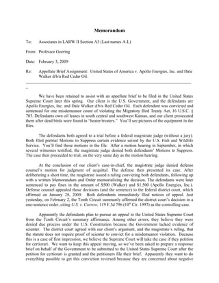 Memorandum

To:    Associates in LARW II Section A3 (Last names A-L)

From: Professor Goering

Date: February 3, 2009

Re:   Appellate Brief Assignment: United States of America v. Apollo Energies, Inc. and Dale
      Walker d/b/a Red Cedar Oil.
_____________________________________________________________________________
_

       We have been retained to assist with an appellate brief to be filed in the United States
Supreme Court later this spring. Our client is the U.S. Government, and the defendants are
Apollo Energies, Inc. and Dale Walker d/b/a Red Cedar Oil. Each defendant was convicted and
sentenced for one misdemeanor count of violating the Migratory Bird Treaty Act, 16 U.S.C. §
703. Defendants own oil leases in south central and southwest Kansas, and our client prosecuted
them after dead birds were found in “heater/treaters.” You’ll see pictures of the equipment in the
files.

       The defendants both agreed to a trial before a federal magistrate judge (without a jury).
Both filed pretrial Motions to Suppress certain evidence seized by the U.S. Fish and Wildlife
Service. You’ll find those motions in the file. After a motion hearing in September, in which
several witnesses testified, the magistrate judge denied both defendants’ Motions to Suppress.
The case then proceeded to trial, on the very same day as the motion hearing.

        At the conclusion of our client’s case-in-chief, the magistrate judge denied defense
counsel’s motion for judgment of acquittal. The defense then presented its case. After
deliberating a short time, the magistrate issued a ruling convicting both defendants, following up
with a written Memorandum and Order memorializing the decision. The defendants were later
sentenced to pay fines in the amount of $500 (Walker) and $1,500 (Apollo Energies, Inc.).
Defense counsel appealed those decisions (and the sentence) to the federal district court, which
affirmed on January 28, 2009. Both defendants immediately filed notices of appeal. Just
yesterday, on February 2, the Tenth Circuit summarily affirmed the district court’s decision in a
one-sentence order, citing U.S. v. Corrow, 119 F.3d 796 (10th Cir. 1997) as the controlling case.

         Apparently the defendants plan to pursue an appeal to the United States Supreme Court
from the Tenth Circuit’s summary affirmance. Among other errors, they believe they were
denied due process under the U.S. Constitution because the Government lacked evidence of
scienter. The district court agreed with our client’s argument, and the magistrate’s ruling, that
the statute does not require proof of scienter to convict for a misdemeanor violation. Because
this is a case of first impression, we believe the Supreme Court will take the case if they petition
for certiorari. We want to keep this appeal moving, so we’ve been asked to prepare a response
brief on behalf of the Government to be submitted to the United States Supreme Court after the
petition for certiorari is granted and the petitioners file their brief. Apparently they want to do
everything possible to get this conviction reversed because they are concerned about negative
 
