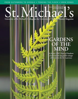 FROM GUTENBERG TO GOOGLE • TENDING THE FLOCK • SIREN SONGS




St.Michael’s
                                                   Volume 48 Number 1 Spring 2009
                                                          www.utoronto.ca/stmikes




University of St. Michael’s College in the University of Toronto Alumni Magazine




                                                   GARDENS
                                                    OF THE
                                                     MIND
                                                   A former SMC Dean of Students
                                                    masterminds top garden design
                                                    showcase on the St. Lawrence
 