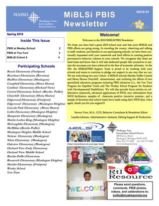 ISSUE #3
                                         MiBLSi PBIS
                                         Newsletter
Spring 2010                                                                Welcome!
          Inside This Issue                                Welcome to the 2010 MIBLSI/PBIS Newsletter
                                             We hope you have had a great 2010 school year and that your MIBLSI and
PBIS at Wesley School                2       PBIS efforts are going strong. In traveling the county, observing and talking
PBIS at You-Turn                     3       to staff, students, and families in our participating schools, we have been con-
                                             tinually impressed with your teamwork and hard efforts in creating positive
MiBLSI Cohort 6                      4       preventative behavior cultures in your schools. We recognize that these are
                                             hard times and know that it will take dedicated people like yourselves to sus-
        Participating Schools                tain the successes you have achieved in the face of economic adversity. At the
                                             ISD, the MIBLSI/PBIS Support Team is proud to be working with your
Beach Elementary (Fruitport)                 schools and wants to continue to pledge our support in any way that we can.
Beachnau Elementary (Ravenna)                We are welcoming two new Cohort 6 MIBLSI schools (Reeths-Puffer Central
Bluffton Elementary (Muskegon)               and Mona Shores Churchill elementaries), and outlining the efforts of two
Campbell Elementary (Mona Shores)            specialized education programs initiating PBIS initiatives (i.e., the You Turn
                                             Program for Expelled Youth and The Wesley School Program for Students
Cardinal Elementary (Orchard View)
                                             with Developmental Disabilities). We will also provide focus articles on col-
Central Elementary School (Reeths- Puffer)   laborative teamwork, advanced applications of SWIS, new information from
Churchill Elementary (Mona Shores)           SWIS facilitators, samples of classroom positive incentive systems., and a
Edgewood Elementary (Fruitport)              sample of decisions that school teams have made using their SWIS data. Once
Edgewood Elementary (Muskegon Heights)       again, thank you for you support!!!
Lincoln Park Elementary (Mona Shores)
Loftis Elementary (Muskegon Heights)               Steven Vitto, M.A., CCII, Behavior Consultant & Newsletter Editor
Marquette Elementary (Muskegon)                 Latesha Johnson, Administrative Assistant, Editing Support & Production
Martin Luther King (Muskegon Heights)
McLaughlin Elementary (Muskegon)
McMillan (Reeths Puffer)
Muskegon Heights Middle School
Nelson Elementary (Muskegon)
Nims Elementary (Muskegon)
Oakview Elementary (Muskegon)
Orchard View Early Elementary
Orchard View Middle School
Reeths-Puffer Elementary
Roosevelt Elementary (Muskegon Heights)
Shettler Elementary (Fruitport)
Wesley School
You-Turn


                                                                                         Please send questions,
                                                                                        comments, PBIS photos,
                                                                                      videos, and celebrations to:
                                                                                       svitto@muskegonisd.org
 