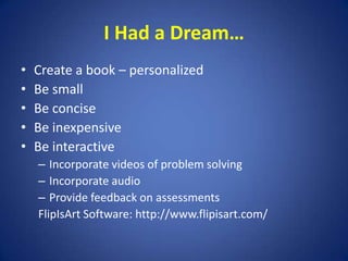 I Had a Dream…Create a book – personalizedBe smallBe conciseBe inexpensiveBe interactiveIncorporate videos of problem solvingIncorporate audio Provide feedback on assessments            FlipIsArt Software: http://www.flipisart.com/