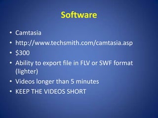 SoftwareCamtasiahttp://www.techsmith.com/camtasia.asp$300 Ability to export file in FLV or SWF format (lighter)Videos longer than 5 minutesKEEP THE VIDEOS SHORT