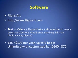 SoftwareFlip Is Arthttp://www.flipisart.comText + Video + Hyperlinks + Assessment  (check boxes, radio buttons, drag & drop, matching, fill in the blank, learning objects)€85 ~$100 per year, up to 6 books 	    Unlimited with customized bar €640 ~870