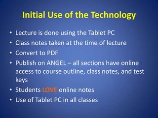 Initial Use of the TechnologyLecture is done using the Tablet PCClass notes taken at the time of lectureConvert to PDFPublish on ANGEL – all sections have online access to course outline, class notes, and test keysStudents LOVE online notesUse of Tablet PC in all classes