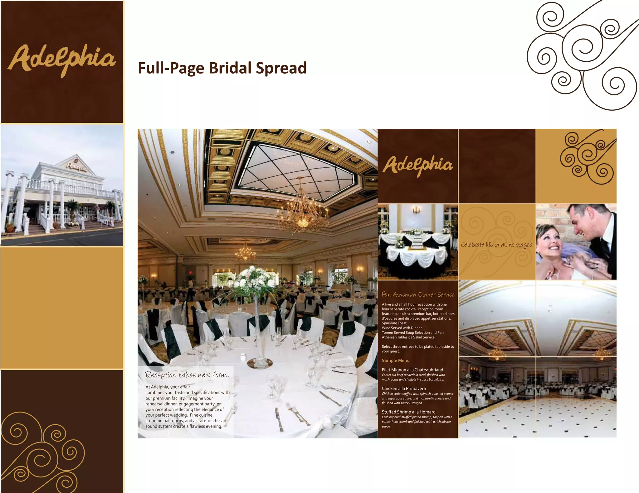 Full-Page Bridal Spread




                                                                                                   Celebrate life in all its stages.




                                              Pan Athenian Dinner Service
                                              A ﬁve and a half hour reception with one
                                              hour separate cocktail reception room
                                              featuring an ultra premium bar, butlered hors
                                              d’oeuvres and displayed appetizer stations.
                                              Sparkling Toast
                                              Wine Served with Dinner
                                              Tureen Served Soup Selection and Pan
                                              Athenian Tableside Salad Service.

                                              Select three entrees to be plated tableside to
                                              your guest.

                                              Sample Menu
                                              Filet Mignon a la Chateaubriand
 Reception takes new form.                    Center cut beef tenderloin steak ﬁnished with
                                              mushrooms and shallots in sauce bordelaise.

 At Adelphia, your aﬀair                      Chicken alla Primavera
 combines your taste and speciﬁcations with   Chicken cutlet stuﬀed with spinach, roasted pepper
 our premium facility. Imagine your           and asparagus saute, and mozzarella cheese and
 rehearsal dinner, engagement party, or       ﬁnished with sauce Estragon.
 your reception reﬂecting the elegance of
                                              Stuﬀed Shrimp a la Homard
 your perfect wedding. Fine cuisine,          Crab imperial-stuﬀed jumbo shrimp, topped with a
 stunning ballrooms, and a state-of-the-art   panko-herb crumb and ﬁnished with a rich lobster
 sound system create a ﬂawless evening.       sauce.
 