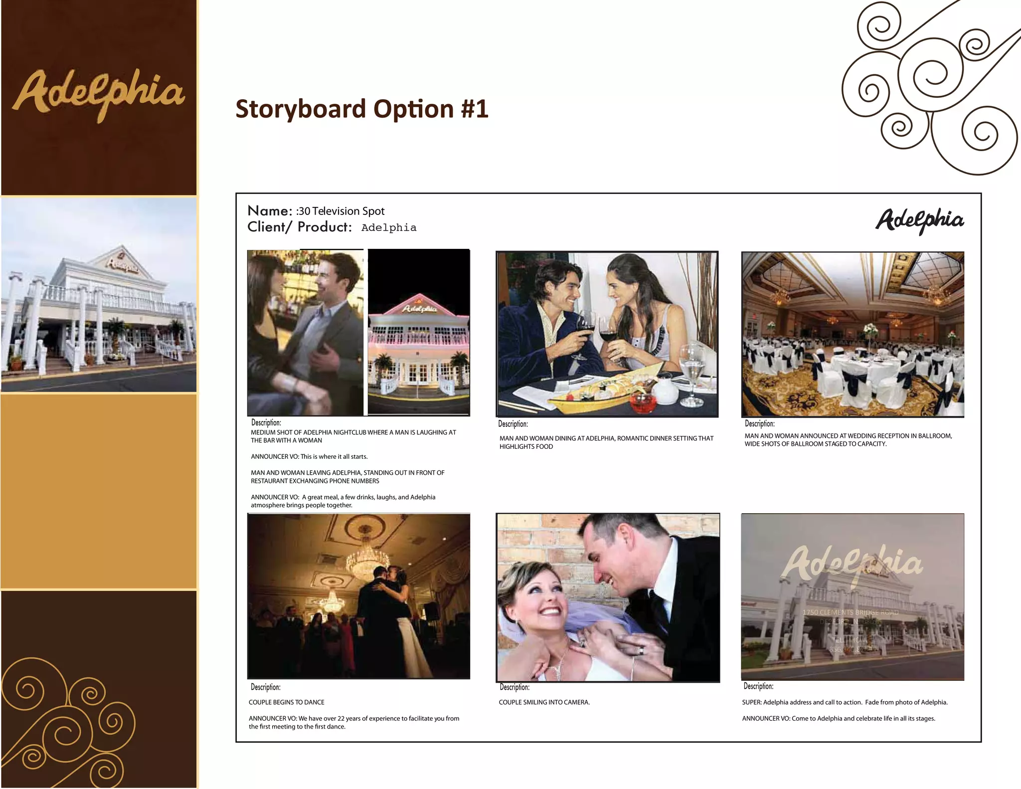 Storyboard Option #1


                 :30 Television Spot
                                Adelphia




 MEDIUM SHOT OF ADELPHIA NIGHTCLUB WHERE A MAN IS LAUGHING AT
                                                                            MAN AND WOMAN DINING AT ADELPHIA, ROMANTIC DINNER SETTING THAT   MAN AND WOMAN ANNOUNCED AT WEDDING RECEPTION IN BALLROOM,
 THE BAR WITH A WOMAN
                                                                            HIGHLIGHTS FOOD                                                  WIDE SHOTS OF BALLROOM STAGED TO CAPACITY.
 ANNOUNCER VO: This is where it all starts.

 MAN AND WOMAN LEAVING ADELPHIA, STANDING OUT IN FRONT OF
 RESTAURANT EXCHANGING PHONE NUMBERS

 ANNOUNCER VO: A great meal, a few drinks, laughs, and Adelphia
 atmosphere brings people together.




                                                                                                                                                                  1750 CLEMENTS BRIDGE ROAD
                                                                                                                                                                       DEPFORD, NJ 08096

                                                                                                                                                                            TELEPHONE
                                                                                                                                                                           856.845.8200




 COUPLE BEGINS TO DANCE                                                     COUPLE SMILING INTO CAMERA.                                      SUPER: Adelphia address and call to action. Fade from photo of Adelphia.

 ANNOUNCER VO: We have over 22 years of experience to facilitate you from                                                                    ANNOUNCER VO: Come to Adelphia and celebrate life in all its stages.
 