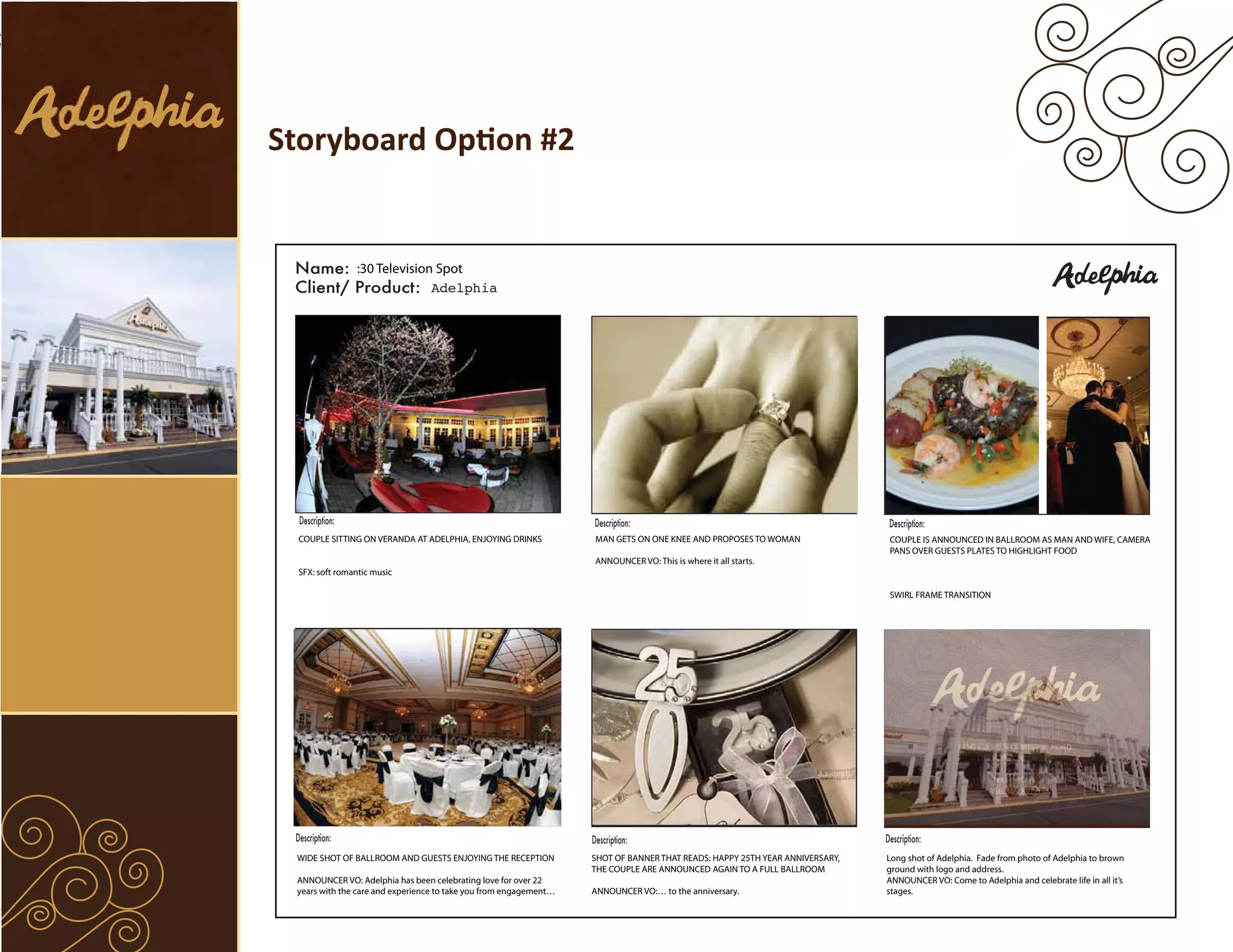 Storyboard Option #2


                :30 Television Spot
                              Adelphia




 COUPLE SITTING ON VERANDA AT ADELPHIA, ENJOYING DRINKS            MAN GETS ON ONE KNEE AND PROPOSES TO WOMAN                COUPLE IS ANNOUNCED IN BALLROOM AS MAN AND WIFE, CAMERA
                                                                                                                             PANS OVER GUESTS PLATES TO HIGHLIGHT FOOD
                                                                   ANNOUNCER VO: This is where it all starts.
 SFX: soft romantic music

                                                                                                                             SWIRL FRAME TRANSITION




                                                                                                                                                                         AD



                                                                                                                                                       856.845.8200




 WIDE SHOT OF BALLROOM AND GUESTS ENJOYING THE RECEPTION           SHOT OF BANNER THAT READS: HAPPY 25TH YEAR ANNIVERSARY,   Long shot of Adelphia. Fade from photo of Adelphia to brown
                                                                   THE COUPLE ARE ANNOUNCED AGAIN TO A FULL BALLROOM         ground with logo and address.
 ANNOUNCER VO: Adelphia has been celebrating love for over 22                                                                ANNOUNCER VO: Come to Adelphia and celebrate life in all it’s
 years with the care and experience to take you from engagement…   ANNOUNCER VO:… to the anniversary.                        stages.
 