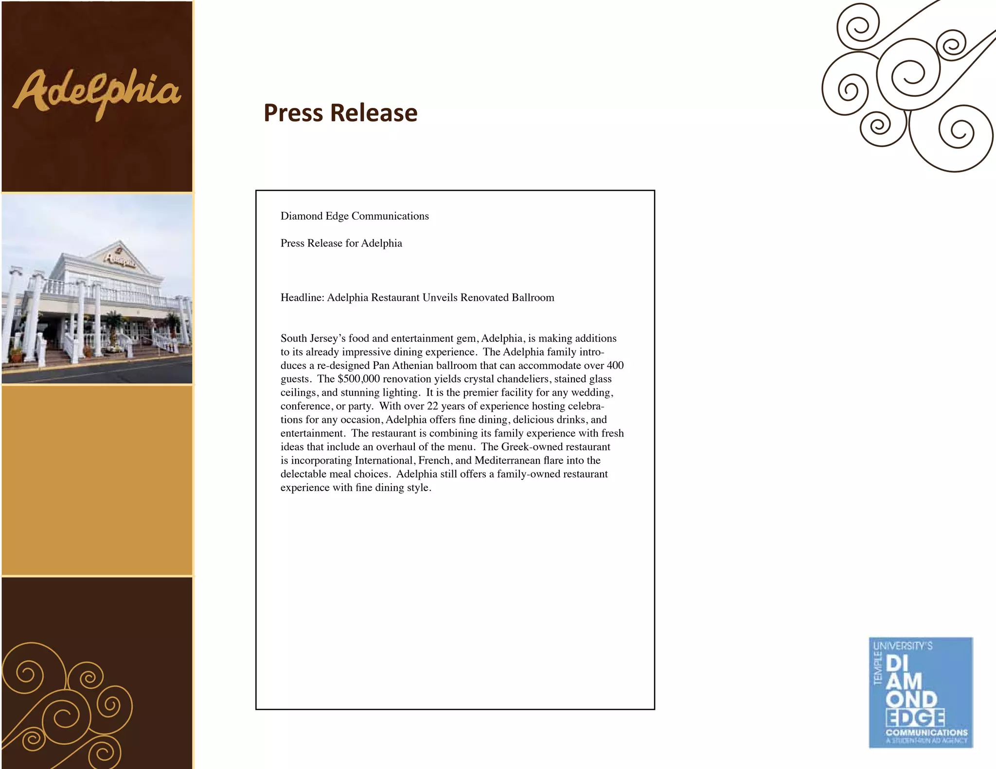 Press Release


 Diamond Edge Communications

 Press Release for Adelphia



 Headline: Adelphia Restaurant Unveils Renovated Ballroom


 South Jersey’s food and entertainment gem, Adelphia, is making additions
 to its already impressive dining experience. The Adelphia family intro-
 duces a re-designed Pan Athenian ballroom that can accommodate over 400
 guests. The $500,000 renovation yields crystal chandeliers, stained glass
 ceilings, and stunning lighting. It is the premier facility for any wedding,
 conference, or party. With over 22 years of experience hosting celebra-
 tions for any occasion, Adelphia offers fine dining, delicious drinks, and
 entertainment. The restaurant is combining its family experience with fresh
 ideas that include an overhaul of the menu. The Greek-owned restaurant
 is incorporating International, French, and Mediterranean flare into the
 delectable meal choices. Adelphia still offers a family-owned restaurant
 experience with fine dining style.
 