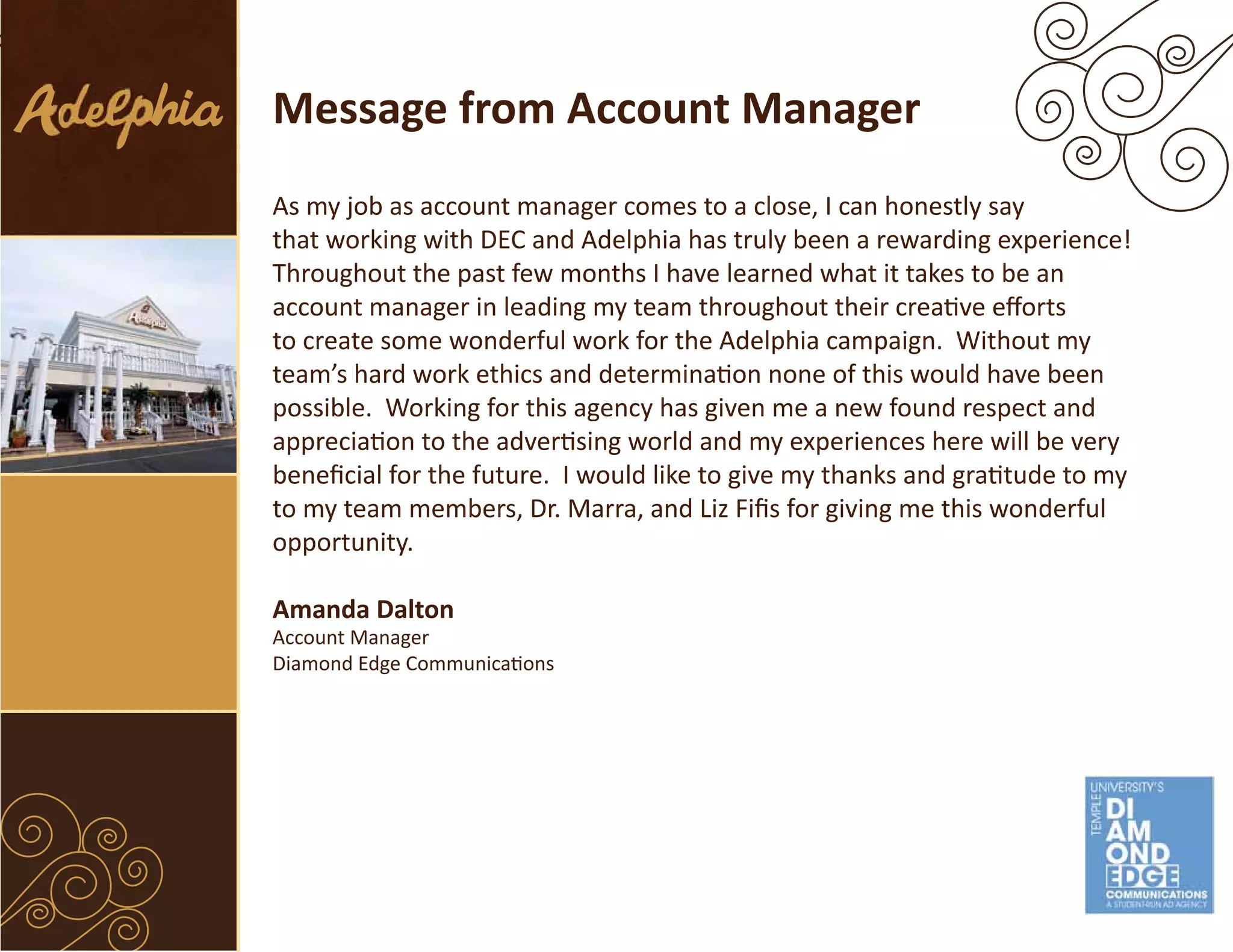Message from Account Manager
As my job as account manager comes to a close, I can honestly say
that working with DEC and Adelphia has truly been a rewarding experience!
Throughout the past few months I have learned what it takes to be an
account manager in leading my team throughout their creative efforts
to create some wonderful work for the Adelphia campaign. Without my
team’s hard work ethics and determination none of this would have been
possible. Working for this agency has given me a new found respect and
appreciation to the advertising world and my experiences here will be very
beneficial for the future. I would like to give my thanks and gratitude to my
to my team members, Dr. Marra, and Liz Fifis for giving me this wonderful
opportunity.

Amanda Dalton
Account Manager
Diamond Edge Communications
 