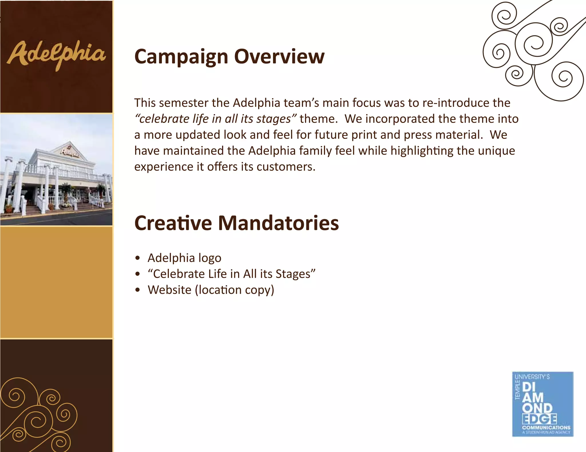 Campaign Overview
This semester the Adelphia team’s main focus was to re-introduce the
“celebrate life in all its stages” theme. We incorporated the theme into
a more updated look and feel for future print and press material. We
have maintained the Adelphia family feel while highlighting the unique
experience it offers its customers.



Creative Mandatories
• Adelphia logo
• “Celebrate Life in All its Stages”
• Website (location copy)
 