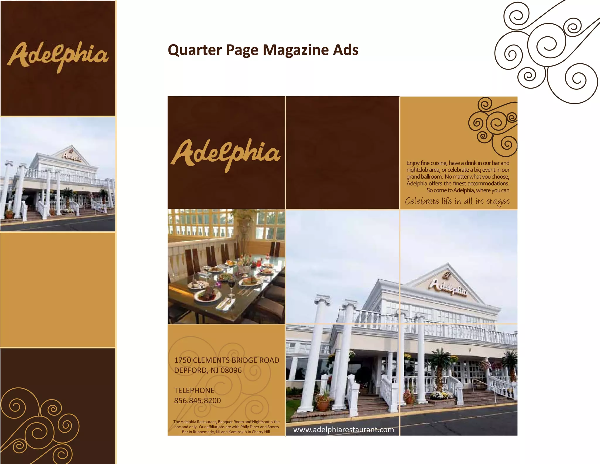 Quarter Page Magazine Ads




                                                                                          Enjoy ﬁne cuisine, have a drink in our bar and
                                                                                          nightclub area, or celebrate a big event in our
                                                                                          grand ballroom. No matter what you choose,

                                                                                                   So come to Adelphia, where you can
                                                                                          Celebrate life in all its stages




1750 CLEMENTS BRIDGE ROAD
 750 CLEMEN BRID RO
          NTS    DGE
DEPFORD, 08096
DEPFORD, NJ 0809

TELEPHONE
    PHONE
  6.845.82
     45.82
856.845.8200

The Adelphia Restaurant, Banquet Room and Nightspot is the

    Bar in Runnemede, NJ and Kaminski’s in Cherry Hill.      www.adelphiarestaurant.com
 