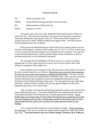 MEMORANDUM

TO:            Junior Associates A-M
FROM:          Senior Partner Goering and Senior Associate Glenn
RE:            Representation of Jellyvision, Inc.
DATE:          February 10, 2010

        Yesterday I met with a new client, Ralph Brill, the Chief Executive Officer of
Jellyvision, Inc. Jellyvision has retained us to represent the corporation in pressing a
trademark infringement claim against Aflac, Inc. Please refer to the Complaint we
recently filed on our client’s behalf in federal court against Aflac. All of the relevant
factual allegations are in the complaint.

       Please assess the likelihood that our client will prevail in federal district court on
Count II, which alleges a violation of the Lanham Act, 15 U.S.C. § 1125(a). At this point,
you may assume that the facts alleged in the complaint are not in dispute. You may also
assume that the federal district court has proper subject matter jurisdiction, as well as
personal jurisdiction over the defendant corporation.

       We anticipate that the defendants will file an answer or a motion to dismiss
arguing that our client cannot prevail on Count II, but we need to know what viable
defenses or arguments Aflec might raise.

        I have attached a list of citations to the relevant section of the Lanham Act and all
the other research materials you will need. Please limit your research to these materials.
Do not look up any other legal authority or background information. You may consult a
law dictionary to ensure you understand any unfamiliar terms. Also, you may consult the
websites identified in the complaint to learn more background information on the
defendant and the alleged infringing online game. You may not look up any other legal
authorities, whether in print or online, and you may not investigate any other facts
regarding either party or any other claims.

       After carefully reviewing the attached legal authorities, please write a short office
memo addressing the issues. Your memo should follow the standard format for office
memoranda discussed in the Neumann text, including appropriate headings. Please
double-space your memo using 12-point Times New Roman font, and please use at least
one-inch margins on all four sides. Include page numbers at the bottom center of each
page (except the first), and be sure to include your name and your section in your
heading.

        Your completed memo should not exceed 6 pages in length. I will not read past
the sixth page, so be sure you include all required memo components within that overall
page limit. Your final memo is due on or before Sunday, February 28, at 5:00 p.m.



                                              1
 