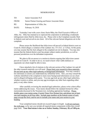 MEMORANDUM

TO:            Junior Associates N-Z
FROM:          Senior Partner Goering and Senior Associate Glenn
RE:            Representation of Aflec, Inc.
DATE:          February 10, 2010

        Yesterday I met with a new client, Karin Mika, the Chief Executive Officer of
Aflec, Inc. Aflec has retained us to represent the corporation in defending a trademark
infringement claim filed by Jellyvision, Inc. Please refer to the Complaint recently filed
in federal court and served on our client. All of the relevant factual allegations are in the
complaint.

       Please assess the likelihood that Jellyvision will prevail in federal district court on
Count II, which alleges a violation of the Lanham Act, 15 U.S.C. § 1125(a). At this point,
you may assume that the facts alleged in the complaint are not in dispute. You may also
assume that the federal district court has proper subject matter jurisdiction, as well as
personal jurisdiction over the defendant corporation.

        We plan to file an answer or a motion to dismiss arguing that Jellyvision cannot
prevail on Count II. In order to do so, we need to know what viable defenses or
arguments our client might be able to raise.

        I have attached a list of citations to the relevant section of the Lanham Act and all
the other research materials you will need. Please limit your research to these materials.
Do not look up any other legal authority or background information. You may consult a
law dictionary to ensure you understand any unfamiliar terms. Also, you may consult the
websites identified in the complaint to learn more background information on our client
and its alleged infringing online game. You may not look up any other legal authorities,
whether in print or online, and you may not investigate any other facts regarding either
party or any other claims.

       After carefully reviewing the attached legal authorities, please write a short office
memo addressing the issues. Your memo should follow the standard format for office
memoranda discussed in the Neumann text, including appropriate headings. Please
double-space your memo using 12-point Times New Roman font, and please use at least
one-inch margins on all four sides. Include page numbers at the bottom center of each
page (except the first), and be sure to include your name and your section in your
heading.

        Your completed memo should not exceed 6 pages in length. I will not read past
the sixth page, so be sure you include all required memo components within that overall
page limit. Your final memo is due on or before Sunday, February 28, at 5:00 p.m.



                                               1
 
