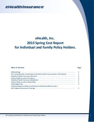 1
eHealth, Inc.
2010 Spring Cost Report
for Individual and Family Policy Holders.
	 Table of Contents										 Page
	 Methodology . . . . . . . . . . . . . . . . . . . . . . . . . . . . . . . . . . . . . . . . . . . . . . . . . . . . . . . . . . . . . . . . . .	 2
	 The Cost & Benefits of Individual and Family Health Insurance Plans 2010 Update . . . . . . . . .	 3
	 Individual Health Insurance Premiums . . . . . . . . . . . . . . . . . . . . . . . . . . . . . . . . . . . . . . . . . . . . . .	 4
	 Family Health Insurance Premiums . . . . . . . . . . . . . . . . . . . . . . . . . . . . . . . . . . . . . . . . . . . . . . .	 4
	 Individual Health Insurance Deductibles . . . . . . . . . . . . . . . . . . . . . . . . . . . . . . . . . . . . . . . . . . . .	 4
	 Family Health Insurance Deductibles . . . . . . . . . . . . . . . . . . . . . . . . . . . . . . . . . . . . . . . . . . . . . .	 4
	 HSA Eligible Plans . . . . . . . . . . . . . . . . . . . . . . . . . . . . . . . . . . . . . . . . . . . . . . . . . . . . . . . . . . . . . .	 4
	 Understanding the Differences Between Individual Health Insurance
	 and Employer-Sponsored Coverage . . . . . . . . . . . . . . . . . . . . . . . . . . . . . . . . . . . . . . . . . . . . . . . .	 5
2010 Spring Cost Report for Individual and Family Policy Holders.
 