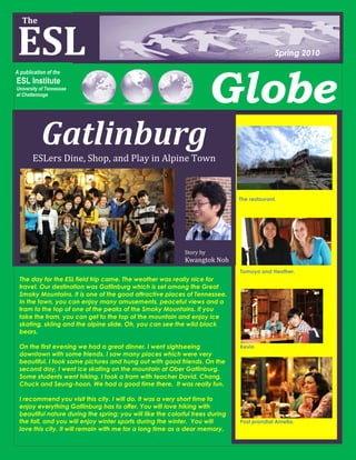The


ESL
 The


                                                                                             Spring 2010




                                                                        Globe
A publication of the
ESL Institute
University of Tennessee
at Chattanooga




           Gatlinburg
       ESLers Dine, Shop, and Play in Alpine Town



                                                                               The restaurant.




                                                             Story by
                                                             Kwangtok Noh
                                                                               Tomoyo and Heather.
 The day for the ESL field trip came. The weather was really nice for               1Tomoyo and Heather.
 travel. Our destination was Gatlinburg which is set among the Great
 Smoky Mountains. It is one of the good attractive places of Tennessee.
 In the town, you can enjoy many amusements, peaceful views and a
 tram to the top of one of the peaks of the Smoky Mountains. If you
 take the tram, you can get to the top of the mountain and enjoy ice
 skating, skiing and the alpine slide. Oh, you can see the wild black
 bears.

 On the first evening we had a great dinner. I went sightseeing                Kevin
 downtown with some friends. I saw many places which were very
 beautiful. I took some pictures and hung out with good friends. On the
 second day, I went ice skating on the mountain at Ober Gatlinburg.
 Some students went hiking. I took a tram with teacher David, Chang,
 Chuck and Seung-hoon. We had a good time there. It was really fun.            Kevin


 I recommend you visit this city. I will do. It was a very short time to
 enjoy everything Gatlinburg has to offer. You will love hiking with
 beautiful nature during the spring; you will like the colorful trees during
 the fall, and you will enjoy winter sports during the winter. You will        Post prandial Amelia.
 love this city. It will remain with me for a long time as a dear memory.
 