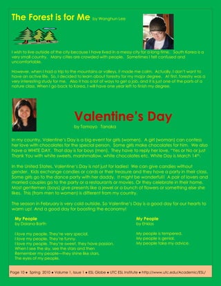 The Forest is for Me by Wanghun Lee


I wish to live outside of the city because I have lived in a messy city for a long time. South Korea is a
very small country. Many cities are crowded with people. Sometimes I felt confused and
uncomfortable.

However, when I had a trip to the mountains or valleys, it made me calm. Actually, I don’t want to
have an active life. So, I decided to learn about forestry for my major degree. At first, forestry was a
very interesting study for me. Also it has a lot of ways to get a job, and it is just one of the parts of a
nature class. When I go back to Korea, I will have one year left to finish my degree.




                                   Valentine’s Day
                                   by Tomoyo Tanaka


In my country, Valentine’s Day is a big event for girls (women). A girl (woman) can confess
her love with chocolates for the special person. Some girls make chocolates for him. We also
have a WHITE DAY. That day is for boys (men). They have to reply her love, “Yes or No or just
Thank You with white sweets, marshmallow, white chocolates etc. White Day is March 14 th.

In the United States, Valentine’s Day is not just for ladies! We can give candies without
gender. Kids exchange candies or cards or their treasure and they have a party in their class.
Some girls go to the dance party with her daddy. It might be wonderful!! A pair of lovers and
married couples go to the party or a restaurants or movies. Or they celebrate in their home.
Most gentlemen (boys) give presents like a jewel or a bunch of flowers or something else she
likes. This (from men to women) is different from my country.

The season in February is very cold outside. So Valentine’s Day is a good day for our hearts to
warm up! And a good day for boosting the economy!

  My People                                                          My People
  by Daiana Barth                                                    by Ehklas

  I love my people. They’re very special.                            My people is tempered.
  I love my people. They’re funny.                                   My people is genial.
  I love my people. They’re sweet, they have passion.                My people take my advice.
  When I see the sky, see the stars and then
  Remember my people—they shine like stars,
  The eyes of my people.


Page 10 ● Spring 2010 ● Volume 1, Issue 1 ● ESL Globe ● UTC ESL Institute ● http://www.utc.edu/Academic/ESL/
 