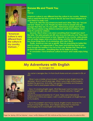 Excuse Me and Thank You
                               by
                               Yen Le
                               American culture is very different from the culture in my country, Vietnam .
                               I felt so weird the first time I came to the US, but now I have adapted to it,
                               and I think it is really cool.
                                   First of all, I like the way Americans treat each other. They say “excuse
                               me"and " thank you" a lot. People say them even to people who are
  Yen Le                       younger than they are. It's very polite. Vietnamese people don't do like
                               that. There is always a big distance between adults and children. And I
                               think it's not fair for children.
                                   Second, I like it when I can return something that I bought but I don't
     “American                 like later. The sales people are still very nice and help you a lot. They don't
     culture is very           make you feel embarrassed or bad. Opposite to my country, sales people
     different from            are not really happy when you return things, and they try to persuade you
     the culture in            buy those things back. It's so annoying, and I don't like it.
                                   Finally, American men are so gentle. They do everything for ladies first,
     my country,               and I'm a lady, so I appreciate it. They open and hold the door for you
     Vietnam .”                even though the weather is too hot or too cold. Besides that, they let you
                               go first in the elevator... Everything they do for ladies is so nice.
                                   In conclusion, I love American culture so much, and I really enjoy living
                               here.




                          My Adventures with English
                                               by Jeongjoo Seo

                               My name is Jeongjoo Seo. I'm from South Korea and am a student in ESL at
                               UTC.

                                  When I was a middle school student, I started to learn English from the
                               alphabet. Wow! It was 30 years ago. When I was a high school student, I
                               studied the grammar. And while I was going to University and Graduate
                               school, I had to read papers written in English.

                                  Now, I'm studying English again. Why? Because I want to make myself
                               understood in English very well. In Korea, I was an instructor. I taught
                               computer
                               science at several Universities for 17 years. There were international
                               students from China and Japan. I wish I could have given an English lecture
                               to my students.

 Jeongjoo Seo                     But is this possible? I don't know exactly. English is hard. However I'm
                               trying to study English today. And I deeply appreciate my teachers
                               encouraging me to study English and welcoming my family




Page 3 ●● Spring 2010 Volume 1, 1, Issue ● ESL Globe ● UTC ESL Institute ● http://www.utc.edu/Academic/ESL/
Page 3     Fall 2009 ● ● Volume Issue 3 1 ● ESL Globe ● UTC ESL Institute ● http://www.utc.edu/Academic/ESL/
 