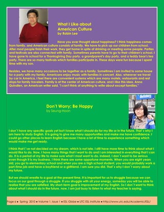What I Like about
                                     American Culture
                                     by Robin Lee

                                    Have you ever thought about happiness? I think happiness comes
 from family, and American culture consists of family. We have to pick up our children from school.
 After most people finish their work, they get home in spite of drinking or meeting some people. Parties
 and festivals are also connected with family. Sometimes parents have to go to their children's school. I
 have gone to school for a Thanksgiving Day party, a grandparent's day party, and a teddy bear's tea
 party. There are so many festivals which families participate in. These days were fun because I spent
 time with my son.

 Besides, we have many occasions to be together as a family. Sometimes I am invited to some house
 for a party with my family. Americans enjoy music with families in concert. Also, wherever we travel
 by car in America, I feel there are convenient systems which are many motels, restaurants and rest
 stops for family travelers. Family is at the center of American culture, and I like this idea. Anna
 Quindlen, an American writer said, "I can't think of anything to write about except families."




                             Don’t Worry; Be Happy
                             by Seung-Hoon




 I don`t have any specific goals yet but I know what I should do for my life or in the future. That`s why I
 am here to study English. It is going to give me many opportunities and make me have confidence. I
 could go other places to learn English because I have a lot of time to experience something which
 would make me get ready.

 I think that I`ve not decided on my dream, which is not late. I still have more time to think about what I
 would like to do. Now, I have many things that I want to do and I am interested in everything that I can
 do. It is a period of my life to make sure what I most want to do. Indeed, I don`t want to be serious
 even though it is my business. I think there are some opportune moments. When you are eight years
 old, you go to elementary school and when you are a high school student, you would probably work a
 part-time job and have a boyfriend or a girlfriend. I am sure you did. That`s why I don`t worry about
 my future.

 But we should wrestle to a goal at the present time. It is important for us to struggle because we can
 focus on our goal through a struggle. If you struggle with all your energy, someday you will be able to
 realize that you are satisfied. My short-term goal is improvement of my English. So I don`t want to think
 about what I should do in the future, now. I am just busy to listen to what my teacher is saying.



Page 6 ● Spring 2010 ● Volume 1, Issue 1 ● ESL Globe ● UTC ESL Institute ● http://www.utc.edu/Academic/ESL/
 