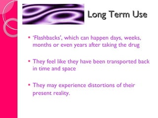 Long Term Use ‘ Flashbacks', which can happen days, weeks, months or even years after taking the drug  They feel like they have been transported back in time and space  They may experience distortions of their present reality.   