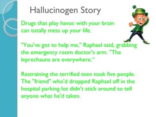 Hallucinogen Story Drugs that play havoc with your brain  can totally mess up your life. "You've got to help me," Raphael said, grabbing the emergency room doctor's arm. "The leprechauns are everywhere.“ Restraining the terrified teen took five people. The "friend" who'd dropped Raphael off in the hospital parking lot didn't stick around to tell anyone what he'd taken.  