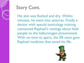 Story Cont. His skin was flushed and dry. Within minutes, he went into seizures. Finally a doctor with special toxicology training connected Raphael's rantings about little people to the hallucinogen jimsonweed. With no time to spare, the ER team gave Raphael medicine that saved his life. 