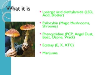 What it is Lysergic acid diethylamide (LSD, Acid, Blotter) Psilocybin (Magic Mushrooms, Shrooms) Phencyclidine (PCP, Angel Dust, Boat, Ozone, Wack) Ecstasy (E, X, XTC) Marijuana 