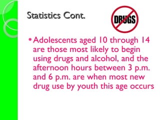 Statistics Cont. Adolescents aged 10 through 14 are those most likely to begin using drugs and alcohol, and the afternoon hours between 3 p.m. and 6 p.m. are when most new drug use by youth this age occurs   