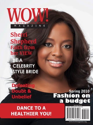 WOW!
                                             ™



           WOMEN of the WORD
           M    A    G   A   Z   I   N   E



      Sherri
      Shepherd
      Faith from
      her VIEW
        BE A
        CELEBRITY
        STYLE BRIDE

       Defeating
       Doubt &                                       Spring 2010
       Unbelief                                  Fashion on
                                                   a budget
                                                          Spring 2010

        DANCE TO A
      HEALTHIER YOU!
SPRING 2010 | WOW!                                   www.wowmagazine.org1
 