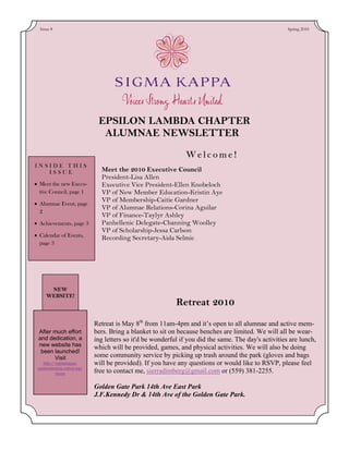 Issue 8                                                                                              Spring 2010




                              EPSILON LAMBDA CHAPTER
                               ALUMNAE NEWSLETTER
                                                                Welcome!
INSIDE THIS
   ISSUE                       Meet the 2010 Executive Council
                               President-Lisa Allen
• Meet the new Execu-          Executive Vice President-Ellen Knobeloch
  tive Council, page 1         VP of New Member Education-Kristin Aye
                               VP of Membership-Caitie Gardner
• Alumnae Event, page
                               VP of Alumnae Relations-Corina Aguilar
  2
                               VP of Finance-Taylyr Ashley
• Achievements, page 3         Panhellenic Delegate-Channing Woolley
                               VP of Scholarship-Jessa Carlson
• Calendar of Events,          Recording Secretary-Aida Selmic
  page 3




      NEW
     WEBSITE!
                                                            Retreat 2010

                             Retreat is May 8th from 11am-4pm and it’s open to all alumnae and active mem-
 After much effort           bers. Bring a blanket to sit on because benches are limited. We will all be wear-
 and dedication, a           ing letters so it'd be wonderful if you did the same. The day's activities are lunch,
 new website has             which will be provided, games, and physical activities. We will also be doing
  been launched!
       Visit                 some community service by picking up trash around the park (gloves and bags
    http://sigmakappa-       will be provided). If you have any questions or would like to RSVP, please feel
 epsilonlambda.celect.org/
           home              free to contact me, sierradimberg@gmail.com or (559) 381-2255.

                             Golden Gate Park 14th Ave East Park
                             J.F.Kennedy Dr & 14th Ave of the Golden Gate Park.
 
