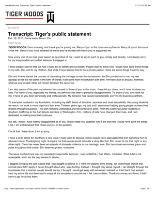 TigerWoods.com: Transcript: Tiger's public statement                                                                       3/3/10 10:55 AM




   02/19/2010


   Transcript: Tiger's public statement
   Feb. 19, 2010: Ponte Vedra Beach, Fla.
   ASAP Sports
    TIGER WOODS: Good morning, and thank you for joining me. Many of you in this room are my friends. Many of you in this room
    know me. Many of you have cheered for me or you've worked with me or you've supported me.

    Now every one of you has good reason to be critical of me. I want to say to each of you, simply and directly, I am deeply sorry
    for my irresponsible and selfish behavior I engaged in.

    I know people want to find out how I could be so selfish and so foolish. People want to know how I could have done these things
    to my wife, Elin, and to my children. And while I have always tried to be a private person, there are some things I want to say.

    Elin and I have started the process of discussing the damage caused by my behavior. As Elin pointed out to me, my real
    apology to her will not come in the form of words; it will come from my behavior over time. We have a lot to discuss; however,
    what we say to each other will remain between the two of us.

    I am also aware of the pain my behavior has caused to those of you in this room. I have let you down, and I have let down my
    fans. For many of you, especially my friends, my behavior has been a personal disappointment. To those of you who work for
    me, I have let you down personally and professionally. My behavior has caused considerable worry to my business partners.

    To everyone involved in my foundation, including my staff, board of directors, sponsors and most importantly, the young students
    we reach, our work is more important than ever. Thirteen years ago, my dad and I envisioned helping young people achieve their
    dreams through education. This work remains unchanged and will continue to grow. From the Learning Center students in
    Southern California to the Earl Woods scholars in Washington, D.C., millions of kids have changed their lives, and I am
    dedicated to making sure that continues.

    But still, I know I have bitterly disappointed all of you. I have made you question who I am and how I could have done the things
    I did. I am embarrassed that I have put you in this position.

    For all that I have done, I am so sorry.

    I have a lot to atone for, but there is one issue I really want to discuss. Some people have speculated that Elin somehow hurt or
    attacked me on Thanksgiving night. It angers me that people would fabricate a story like that. Elin never hit me that night or any
    other night. There has never been an episode of domestic violence in our marriage, ever. Elin has shown enormous grace and
    poise throughout this ordeal. Elin deserves praise, not blame.

    The issue involved here was my repeated irresponsible behavior. I was unfaithful. I had affairs. I cheated. What I did is not
    acceptable, and I am the only person to blame.

    I stopped living by the core values that I was taught to believe in. I knew my actions were wrong, but I convinced myself that
    normal rules didn't apply. I never thought about who I was hurting. Instead, I thought only about myself. I ran straight through the
    boundaries that a married couple should live by. I thought I could get away with whatever I wanted to. I felt that I had worked
    hard my entire life and deserved to enjoy all the temptations around me. I felt I was entitled. Thanks to money and fame, I didn't
    have to go far to find them.



http://web.tigerwoods.com/news/article/201002198096934/news/?print                                                              Page 1 of 3
 