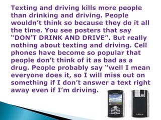 Texting and driving kills more people than drinking and driving. People wouldn’t think so because they do it all the time. You see posters that say “DON’T DRINK AND DRIVE”. But really nothing about texting and driving. Cell phones have become so popular that people don’t think of it as bad as a drug. People probably say “well I mean everyone does it, so I will miss out on something if I don’t answer a text right away even if I’m driving.