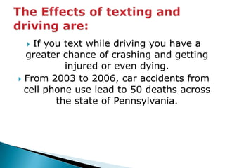 If you text while driving you have a greater chance of crashing and getting injured or even dying.From 2003 to 2006, car accidents from cell phone use lead to 50 deaths across the state of Pennsylvania.The Effects of texting and driving are: