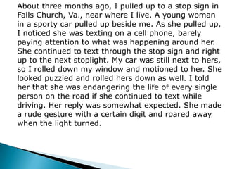About three months ago, I pulled up to a stop sign in Falls Church, Va., near where I live. A young woman in a sporty car pulled up beside me. As she pulled up, I noticed she was texting on a cell phone, barely paying attention to what was happening around her. She continued to text through the stop sign and right up to the next stoplight. My car was still next to hers, so I rolled down my window and motioned to her. She looked puzzled and rolled hers down as well. I told her that she was endangering the life of every single person on the road if she continued to text while driving. Her reply was somewhat expected. She made a rude gesture with a certain digit and roared away when the light turned.