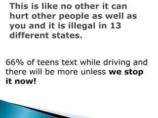 This is like no other it can hurt other people as well as you and it is illegal in 13 different states.66% of teens text while driving and there will be more unless we stop it now!