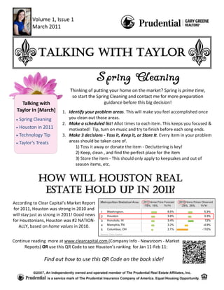 Volume 1, Issue 1
          March 2011



             Talking with Taylor


                             Thinking of putting your home on the market? Spring is prime time,
                              so start the Spring Cleaning and contact me for more preparation
    Talking with                               guidance before this big decision!
  Taylor in [March]      1. Identify your problem areas. This will make you feel accomplished once
   Spring Cleaning          you clean out those areas.
                         2. Make a scheduled list! Allot times to each item. This keeps you focused &
   Houston in 2011          motivated! Tip, turn on music and try to finish before each song ends.
   Technology Tip        3. Make 3 decisions - Toss it, Keep it, or Store It. Every item in your problem
   Taylor’s Treats          areas should be taken care of.
                               1) Toss it away or donate the item - Decluttering is key!
                               2) Keep, clean , and find the perfect place for the item
                               3) Store the item - This should only apply to keepsakes and out of
                               season items, etc.


             How will Houston Real
              Estate Hold Up in 2011?
According to Clear Capital’s Market Report
for 2011, Houston was strong in 2010 and
will stay just as strong in 2011! Good news
for Houstonians, Houston was #2 NATION-
   ALLY, based on home values in 2010.


Continue reading more at www.clearcapital.com (Company Info - Newsroom - Market
      Reports) OR use this QR Code to see Houston’s ranking for Jan 11-Feb 11:

                Find out how to use this QR Code on the back side!
 